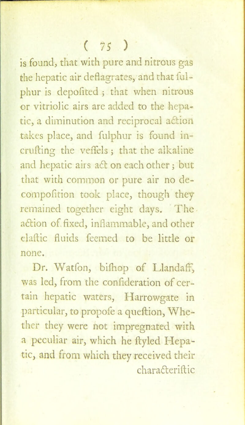 is found, that with pure and nitrous gas the hepatic air deflagrates, and that ful- phur is depofited ; that when nitrous or vitriolic airs are added to the hepa- tic, a diminution and reciprocal aclion takes place, and fulphur is found in- crufting the veiTels ; that the alkaline and hepatic airs act on each other; but that with common or pure air no de- compofition took place, though they remained together eight days. The action of fixed, inflammable, and other elaftic fluids fecmed to be little or none. Dr. Watfon, bifhop of LlandafF, was led, from the confideration of cer- tain hepatic waters, Harrowgate in particular, to propofe a queftion, Whe- ther they were not impregnated with a peculiar air, which he ftyled Hepa- tic, and from which they received their characteriftic