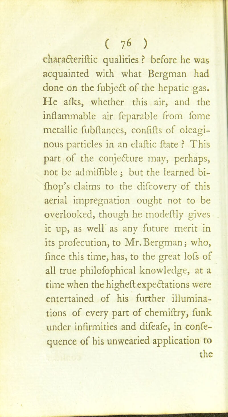 chara&eriftic qualities ? before he was acquainted with what Bergman had done on the fubjecl: of the hepatic gas. He afks, whether this air, and the inflammable air feparable from fome metallic fubftances, confifts of oleagi- nous particles in an elaftic ftate ? This part of the conjecture may, perhaps, not be admiflible ; but the learned bi- fhop's claims to the difcovery of this aerial impregnation ought not to be overlooked, though he modeftly gives it up, as well as any future merit in its profecution, to Mr. Bergman; who, fince this time, has, to the great lofs of all true philofophical knowledge, at a time when the higheft expectations were entertained of his further illumina- tions of every part of chemiftry, funk under infirmities and difeafe, in confe- quence of his unwearied application to the