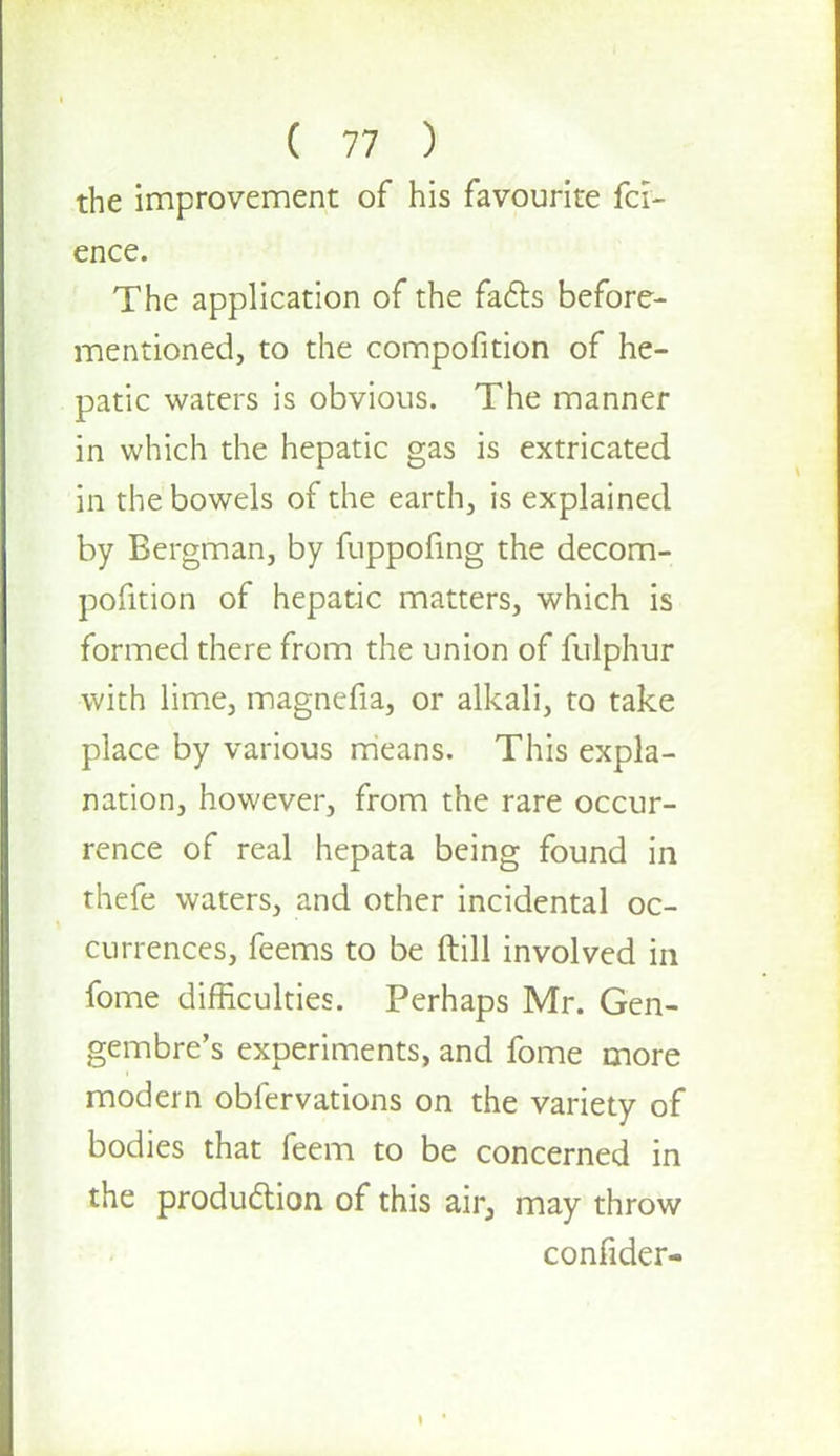 the improvement of his favourite fci- ence. The application of the facts before- mentioned, to the compofition of he- patic waters is obvious. The manner in which the hepatic gas is extricated in the bowels of the earth, is explained by Bergman, by fuppofing the decom- pofition of hepatic matters, which is formed there from the union of fulphur with lime, magnefia, or alkali, to take place by various means. This expla- nation, however, from the rare occur- rence of real hepata being found in thefe waters, and other incidental oc- currences, feems to be ftill involved in fome difficulties. Perhaps Mr. Gen- gembre's experiments, and fome more modern obfervations on the variety of bodies that feem to be concerned in the production of this air, may throw confider-