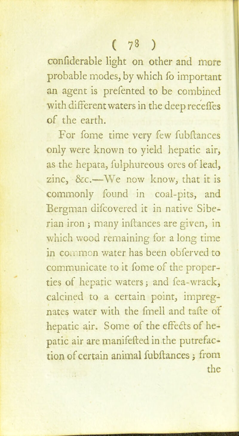 confiderable light on other and more probable modes, by which fo important an agent is prefented to be combined with different waters in the deep receffes of the earth. For fome time very few fubftances only were known to yield hepatic air, as the hepata, fulphureous ores of lead, zinc, &c.—We now know, that it is commonly found in coal-pits, and Bergman difcovered it in native Sibe- rian iron ; many inftances are given, in which wood remaining for a long time in common water has been obferved to communicate to it fome of the proper- ties of hepatic waters j and fea-wrack, calcined to a certain point, impreg- nates water with the fmell and tafte of hepatic air. Some of the effects of he- patic air are manifefted in the putrefac- tion of certain animal fubftances; from the