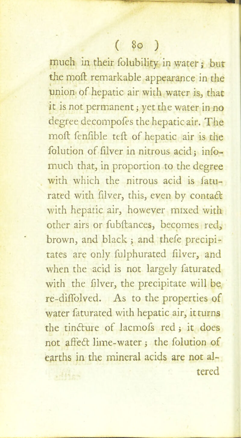 . ; ( So ) much in their folubility in water; but the moft remarkable appearance in the union of hepatic air with water is, that it is not permanent •, yet the water in no degree decompofes the hepatic air. The moft fenfible ttft of hepatic air is the folution of filver in nitrous acid j info- much that, in proportion to the degree with which the nitrous acid is fatu- rated with filver, this, even by contact with hepatic air, however mixed with other airs or fubftances, becomes red, brown, and black ; and thefe precipi- tates are only fulphurated filver, and when the acid is not largely faturated with the filver, the precipitate will be re-diffolved. As to the properties of water faturated with hepatic air, it turns the tincture of lacmofs red ; it does not affect lime-water ; the folution of earths in the mineral acids are not al- tered