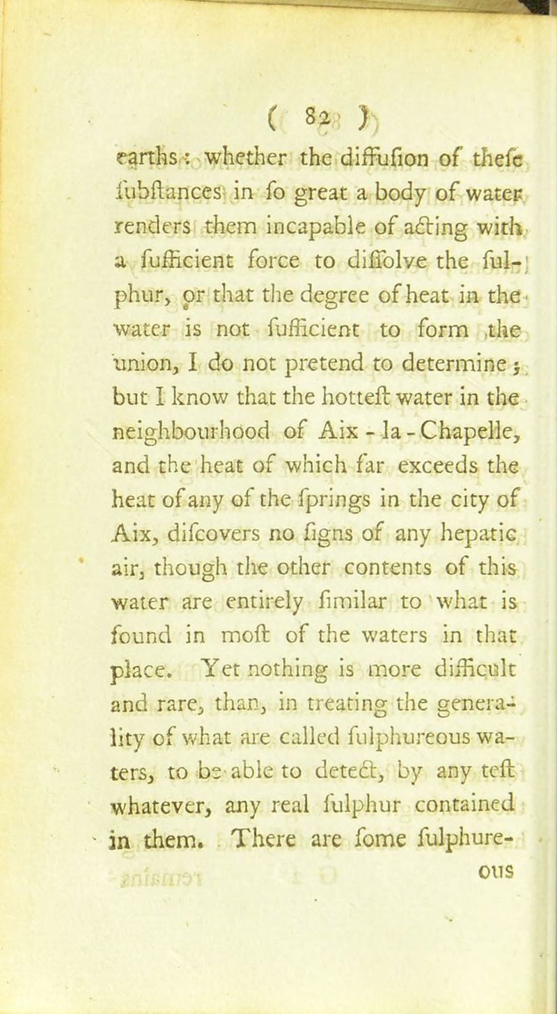 ( *?3 }) earths: whether the difFufion of thefc lubftances in fo great a body of water renders them incapable of acting with a fufficient force to diriblve the ful- phur, or that the degree of heat in the water is not fufficient to form ,the union, I do not pretend to determine ; but I know that the hotteft water in the neighbourhood of Aix - la - Chapelle, and the heat of which far exceeds the heat of any of the fprings in the city of Aix, difcovers no figns of any hepatic air, though the other contents of this water are entirely fimilar to what is found in moft of the waters in that place. Yet nothing is more difficult and rare, than, in treating the genera- lity of what are called fulphureous wa- ters, to be able to detect, by any teft whatever, any real fulphur contained • in them. There are fome fulphure- ous
