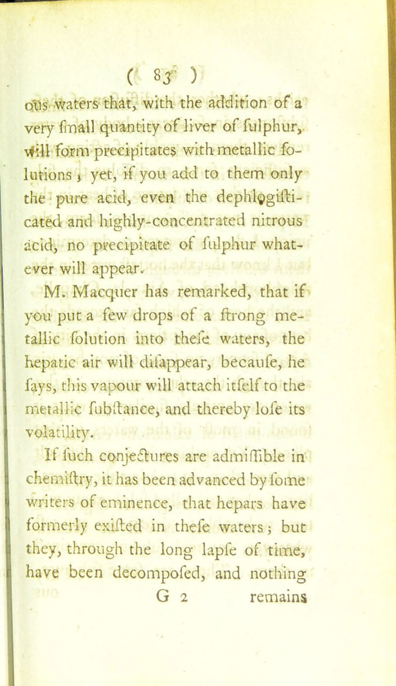 ( * sjr ) o'us waters that, with the addition of a very final) quantity of liver of fulphur, will form precipitates with metallic fo- lutions j yet, if you add to them only the pure acid, even the dephlogifti- cated and highly-concentrated nitrous acid, no pt-ecipitate of fulphur what- ever will appear. M. Macquer has remarked, that if you put a few drops of a ftrong me- tallic folution into theie waters, the hepatic air will difappear, becaufe, he fays, this vapour will attach itfelf to the metallic fubftanee, and thereby lofe its volatility. If fuch conjectures are admiftible in chemiftry, it has been advanced by fome writers of eminence, that hepars have formerly exifted in thefe waters; but they, through the long lapfe of time, have been decompofed, and nothing G 2 remains