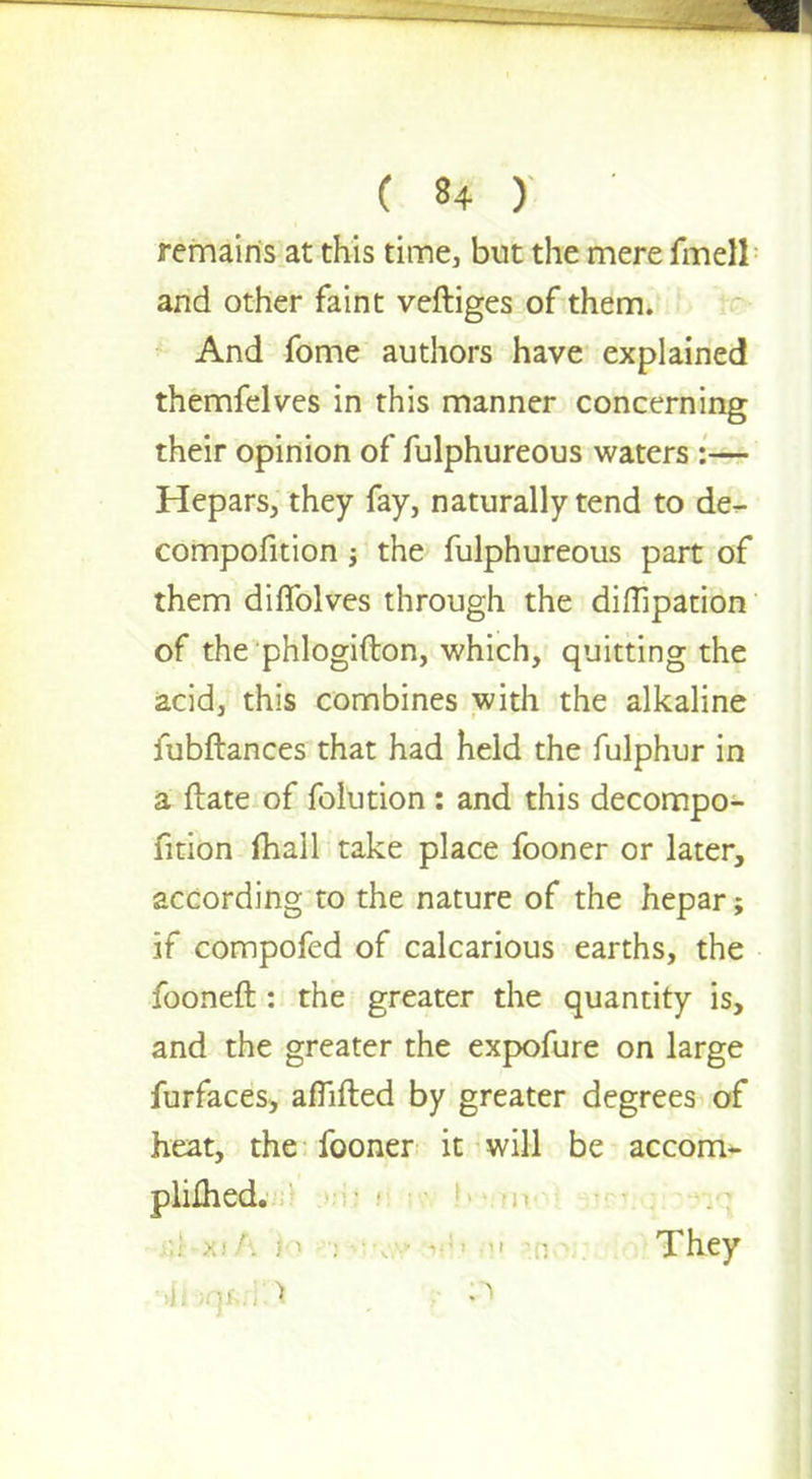 remains at this time, but the mere fmell and other faint veftiges of them. And fome authors have explained themfelves in this manner concerning their opinion of fulphureous waters :— Hepars, they fay, naturally tend to de- compofition j the fulphureous part of them dilfolves through the diflipation of the phlogifton, which, quitting the acid, this combines with the alkaline fubftances that had held the fulphur in a ftate of folution : and this decompo- fition fhall take place fooner or later, according to the nature of the hepar; if compofed of calcarious earths, the fooneft : the greater the quantity is, and the greater the expofure on large furfaces, afTifted by greater degrees of heat, the fooner it will be accom^ pliihed. • . ; They I