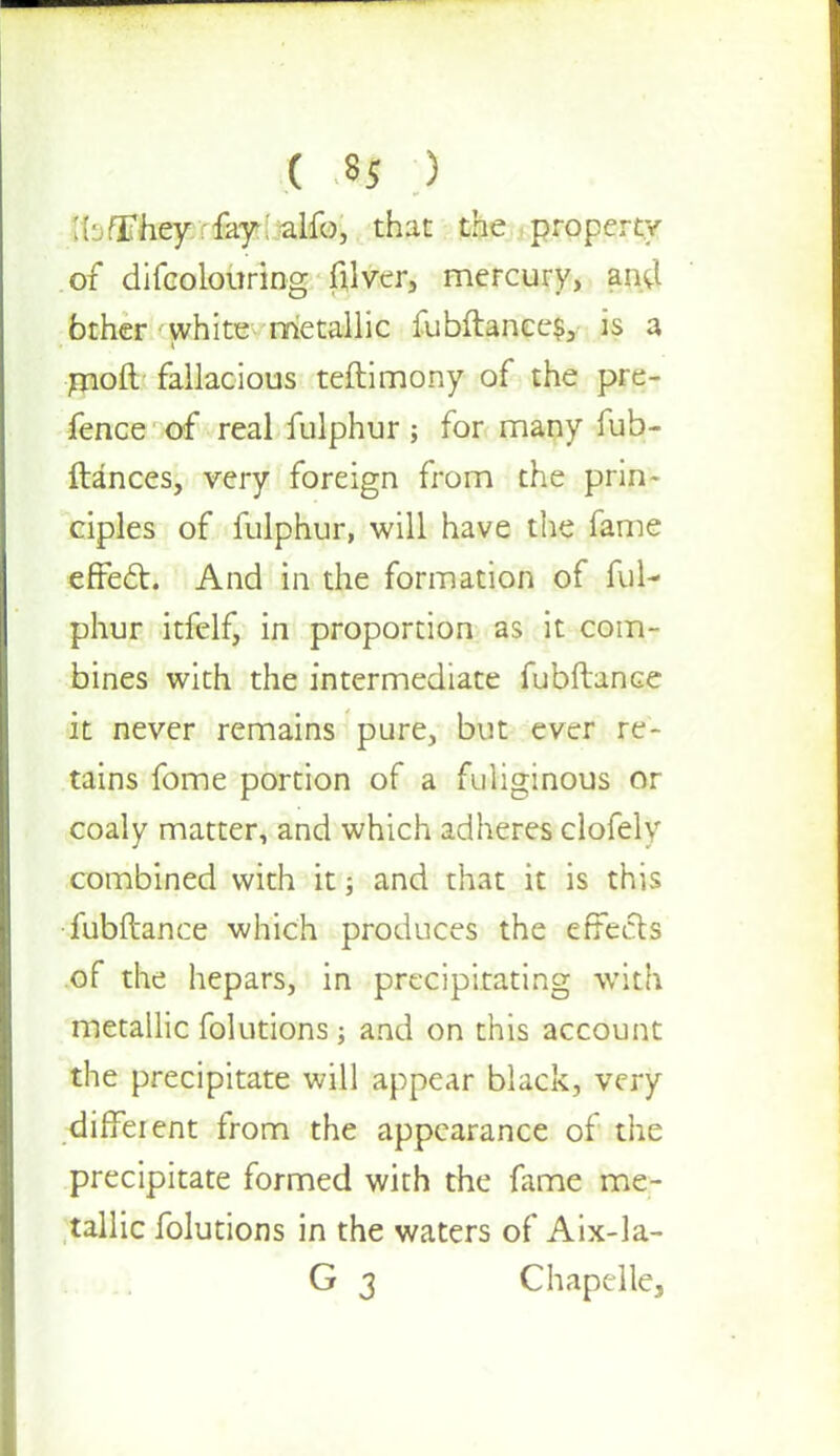 Ibflfhey rfay; alfo, that the property of difcolouring filver, mercury, ana* bther white metallic fubftanee$, is a moft fallacious teftimony of the pre- fence of real fulphur; for many fub- ftances, very foreign from the prin- ciples of fulphur, will have the fame effect. And in the formation of ful- phur itfclf, in proportion as it com- bines with the intermediate fubftance it never remains pure, but ever re- tains fome portion of a fuliginous or coaly matter, and which adheres clofely combined with it; and that it is this fubftance which produces the effects of the hepars, in precipitating with metallic folutions; and on this account the precipitate will appear black, very different from the appearance of the precipitate formed with the fame me- tallic folutions in the waters of Aix-la- G 3 Chapelle,
