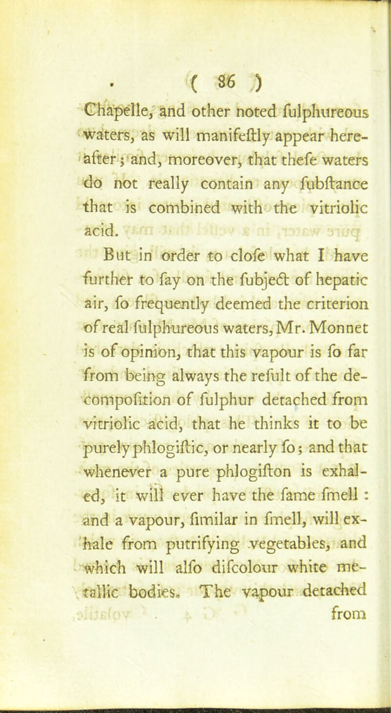 Chapelle, and other noted fulphureous waters, as will manifeftly appear here- after ; and, moreover, that thefe waters do not really contain any fubftance that is combined with the vitriolic acid. But in order to clofe what I have further to fay on the fubject of hepatic air, fo frequently deemed the criterion of real fulphureous waters, Mr. Monnet is of opinion, that this vapour is fo far from being always the refult of the de- compofition of fulphur detached from vitriolic acid, that he thinks it to be purely phlogiftic, or nearly fo; and that whenever a pure phlogifton is exhal- ed, it will ever have the fame fmell : and a vapour, fimilar in fmell, will ex- hale from putrifying vegetables, and which will alfo difcolonr white me- tallic bodies. The vapour detached from