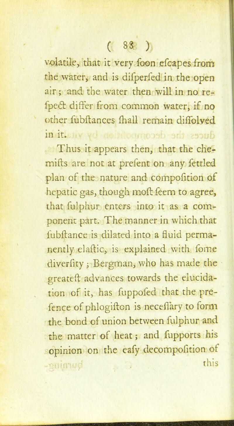 volatile, that it very foon efcapes from the water, and is difperfed in the open air; and the water then will in no re- fpect differ from common water, if no other fubftances fhall remain diffolved in it. *30uB Thus it appears then, that the che- mifts are not at prefent on any fettled plan of the nature and compofition of hepatic gas, though moft feem to agree, that fulphur enters into it as a com- ponent part. The manner in which that iubftance is dilated into a fluid perma- nently elaftic, is explained with fome diverfity ; Bergman, who has made the greateft advances towards the elucida- tion of it, has fuppofed that the pre- fence of phlogifton is necefiary to form the bond of union between fulphur and the matter of heat; and fupports his opinion on the eafy decompofition of -fuiiirmd this