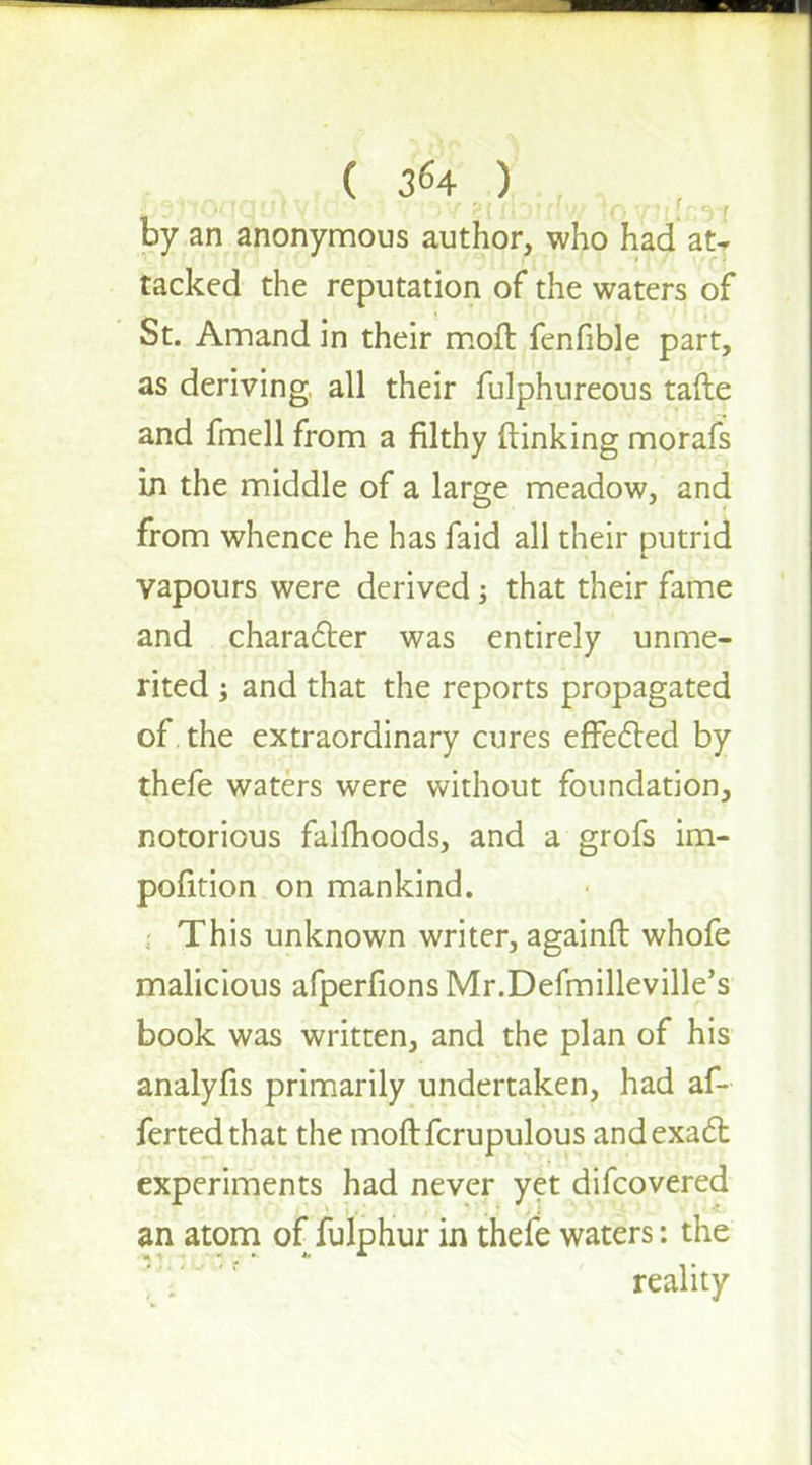 A tdf.., i»f .) by an anonymous author, who had at- tacked the reputation of the waters of St. Amand in their moft fenfible part, as deriving, all their fulphureous tafte and fmell from a filthy (linking morafs in the middle of a large meadow, and from whence he has faid all their putrid vapours were derived j that their fame and character was entirely unme- rited j and that the reports propagated of. the extraordinary cures effected by thefe waters were without foundation, notorious fallhoods, and a grofs im- position on mankind. This unknown writer, againft whofe malicious afperfions Mr.Defmilleville's book was written, and the plan of his analyfis primarily undertaken, had af- fertedthat the moftfcrupulous and exact experiments had never yet difcovered an atom of fulphur in thefe waters: the reality