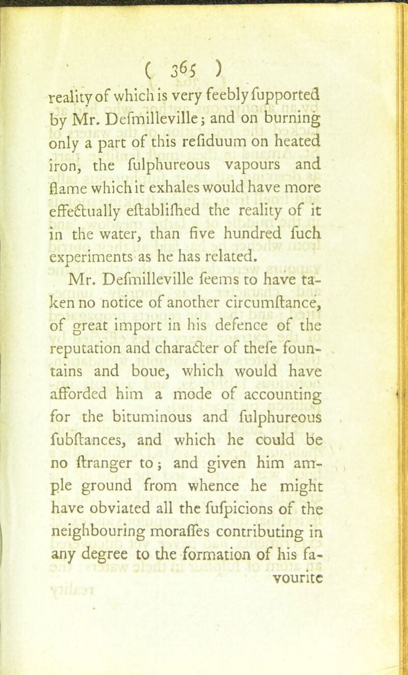 ( 3*5 ) reality of which is very feebly fupported by Mr. Defmilleville; and on burning only a part of this refiduum on heated iron, the fulphureous vapours and flame which it exhales would have more effectually eftablifhed the reality of it in the water, than five hundred fuch experiments as he has related. Mr. Defmilleville feems to have ta- ken no notice of another circumftance, of great import in his defence of the reputation and character of thefe foun- tains and boue, which would have afforded him a mode of accounting for the bituminous and fulphureous fubftances, and which he could be no ftranger to; and given him am- ple ground from whence he might have obviated all the fufpicions of the neighbouring moraffes contributing in any degree to the formation of his fa- vourite