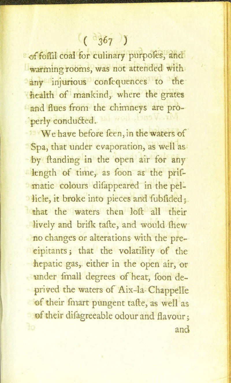 ( 3^7 ) of foflil coal for culinary purpofes, and warming rooms, was not attended with any injurious confequences to the health of mankind, where the grates and flues from the chimneys are pro- perly conducted, We have before feen, in the waters of Spa, that under evaporation, as well as by (landing in the open air for any length of time, as foon as the prif- matic colours difappeared in the pel- licle, it broke into pieces and fubfidedj that the waters then loft all their lively and brifk tafte, and would fhew no changes or alterations with the pre- cipitants; that the volatility of the hepatic gas, either in the open air, or under fmall degrees of heat, foon de- prived the waters of Aix-la- Chappelle of their fmart pungent tafte, as well as of their difagreeable odour and flavour; and