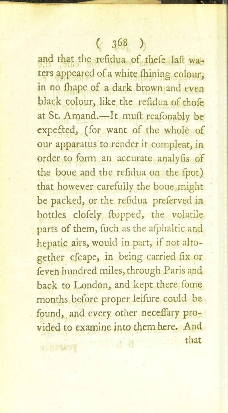 and that the refidua of thefe laft wa- ters appeared of a white mining colour, in no fhape of a dark brown and even black colour, like the refidua of thofe at St. Amand.—It muft reafonably be expected, (for want of the whole of our apparatus to render it compleat, in order to form an accurate analyfis of the boue and the refidua on the fpot) that however carefully the boue,might be packed, or the refidua preferved in bottles clofely flopped, the volatile parts of them, fuch as the afphaltic and hepatic airs, would in part, if not alto- gether efcape, in being carried fix or feven hundred miles, through Paris and back to London, and kept there fome months before proper leifure could be found, and every other neceffary pro- vided to examine into them here. And that