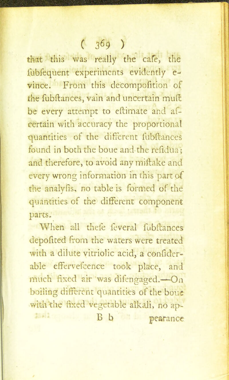 that this was really the cafe, the fubfequent experiments evidently e- vince. From this decompofition of the fubftances, vain and uncertain mutt be every attempt to eftimate and af- certain with accuracy the proportional quantities of the different fubftances found in both the boue and the refidua; and therefore, to avoid any miftake and every wrong information in this part of the analyfis, no table is formed of the quantities of the different component parts. When all thefe leveral fubftances depofited from the waters were treated with a dilute vitriolic acid, a confider- able effervefcence took place, and much fixed air was dilen.qao-ed.—On boiling different quantities of the bouc with the fixed vegetable alkali, no ap- B b j) ear a nee