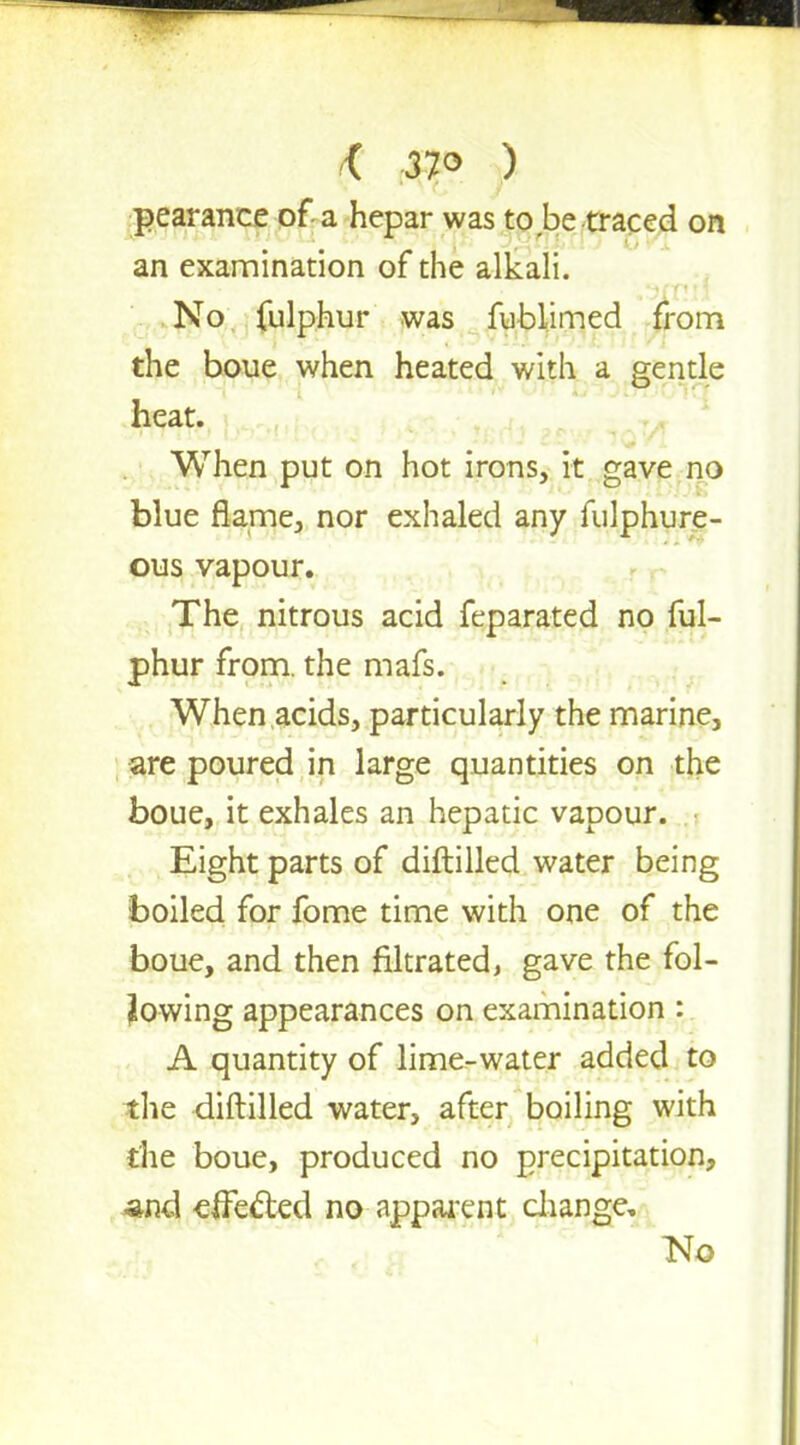 < 37° ) pearance of a hepar was to be traced on an examination of the alkali. No fulphur was fublimed from the boue when heated with a gentle heat. When put on hot irons, it gave no blue flame, nor exhaled any fulphure- ous vapour. The nitrous acid feparated no ful- phur from, the mafs. When acids, particularly the marine, are poured in large quantities on the boue, it exhales an hepatic vapour. Eight parts of diftilled water being boiled for fome time with one of the boue, and then filtrated, gave the fol- lowing appearances on examination : A quantity of lime-water added to the diftilled water, after boiling with the boue, produced no precipitation, -and effected no apparent change. No