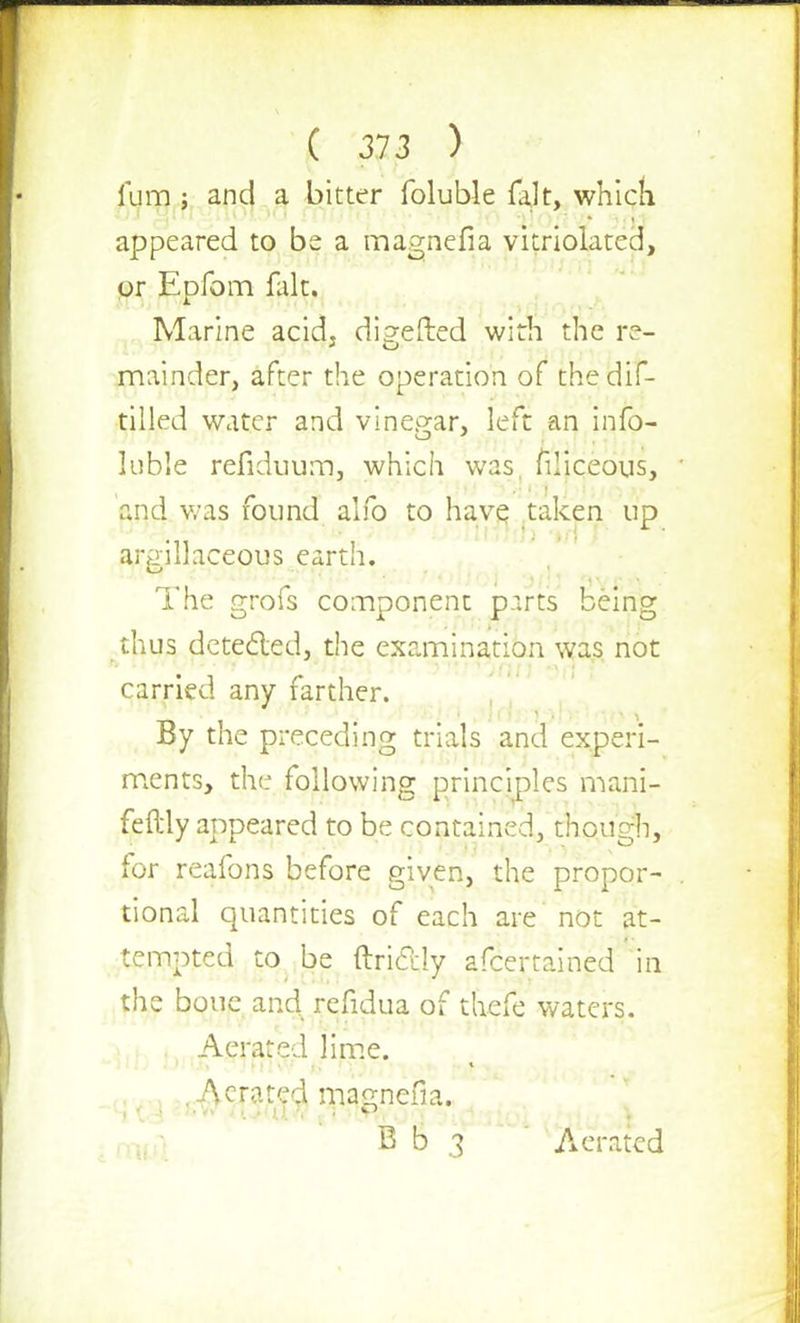 Turn ; and a bitter foluble fak, which appeared to be a magnefia vitriolated, or Epfom fait. Marine acid. di?efted with the re- mainder, after the operation of thedif- tilled water and vinegar, left an info- luble refiduum, which was, filiceous, and was found alio to have taken up argillaceous earth. The o-rofs comnonent p.irts being >-J x i CD thus detected, the examination was not carried any farther. By the preceding trials and experi- ments, the following principles mani- festly appeared to be contained, though, for reafons before given, the propor- tional quantities of each are not at- tempted to be itriclly afcertained in the boue and refidua of thefe waters. Aerated lime. .Aerated magnefia. I  B b 3 Aerated
