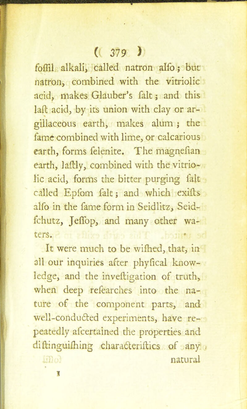 foffil alkali, called natron alfo j bur. natron, combined with the vitriolic acid, makes Glauber's fait; and this lafh acid, by its union with clay or ar- gillaceous earth, makes alum ; the fame combined with lime, or calcarious earth, forms felenite. The magnefian earth, laftly, combined with the vitrio- lic acid, forms the bitter purging fait called Epfom fait; and which exifts alfo in the fame form in Seidlitz, Seid- fchutz, JefTop, and many other wa- ters. It were much to be wifhed, that, in all our inquiries after phyfical know- ledge, and the inveftigation of truth, when deep refearchcs into the na- ture of the component parts, and well-conducted experiments, have re- peatedly afcertained the properties and diftinguilhing charadtenftics of any natural