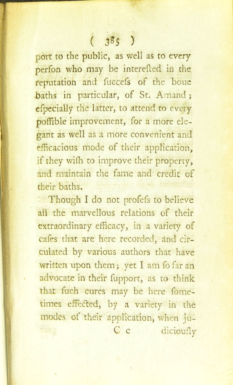 ( 3*5 ) port to the public, as well as to every perfon who may be interefted in the reputation and fuecefs of the boue Jbaths in particular, of St. Amand ; efpecially the latter, to attend to every pofiible improvement, for a more ele- gant as well as a more convenient and efficacious mode of their application, if they wifli to improve their property, and maintain the fame and credit of their baths. Though I do not profefs to believe all the marvellous relations of their extraordinary efficacy, in a variety of cafes that are here recorded, and cir- culated by various authors that have written upon them; yet I am fo far an advocate in their fupport, as to think that fuch cures may be here fome- times effected, by a variety in the modes of their application, when ju- C c dicioully