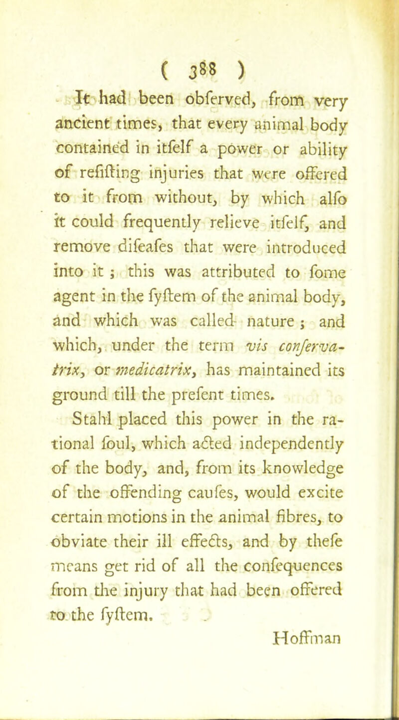 It had been obferved, from very ancient times, that every animal body contained in itfelf a power or ability of refilling injuries that were offered to it from without, by which alfo it could frequently relieve itfelf, and remove difeafes that were introduced into it; this was attributed to fome agent in the fyftem of the animal body, and which was called- nature j and which, under the term vis conferva- trix, or medicatrix, has maintained its ground till the prefent times. Stahl placed this power in the ra- tional foul, which acted independently of the body, and, from its knowledge of the offending caufes, would excite certain motions in the animal fibres, to obviate their ill effects, and by thefe means get rid of all the confequences from the injury that had been offered to the fyftem. Hoffman