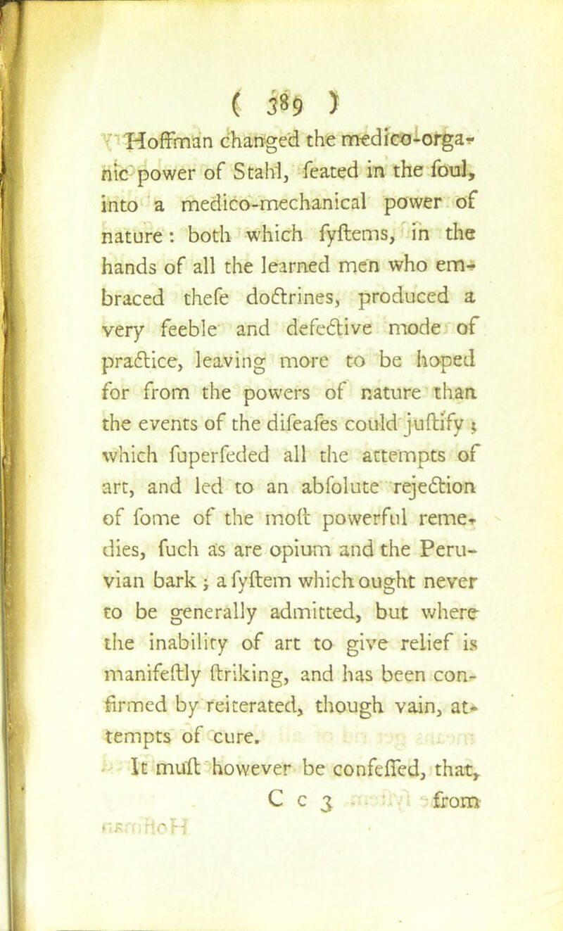 Hoffman changed the medico-orga- nic power of Stahl, feated in the foul, into a medico-mechanical power of nature: both which fyftems, in the hands of all the learned men who em- braced thefe doctrines, produced a very feeble and defective mode of practice, leaving more to be hoped for from the powers of nature than, the events of the difeafes could juftify ; which fuperfeded all the attempts of art, and led to an abfolute rejection of fome of the moft powerful reme- dies, fuch as are opium and the Peru- vian bark ; a fyftem which ought never to be generally admitted, but where the inability of art to give relief is manifestly ftriking, and has been con- firmed by reiterated, though vain, at- tempts of cure. It mult however be conferred, that, C c 3 from