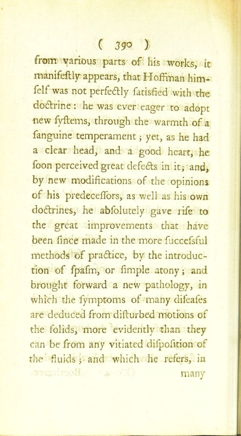 from various parts of his works, it manifeftly appears, that Hoffman him- felf was not perfectly fatisfied with the doctrine: he was ever eager to adopt new fyftems, through the warmth of a fanguine temperament j yet, as he had a clear head, and a good heart, he foon perceived great defects in it i and, by new modifications of the opinions of his predeceffors, as well as his own doctrines, he abfolutely gave rife to the great improvements that have been fince made in the more fjccefsful methods of practice, by the introduc- tion of fpafm, or fimple atony; and brought forward a new pathology, in which the fymptoms of many difeafes are deduced from disturbed motions of the folids, more evidently than they can be from any vitiated difpofition of tke fluids 5-and which he refers, in many