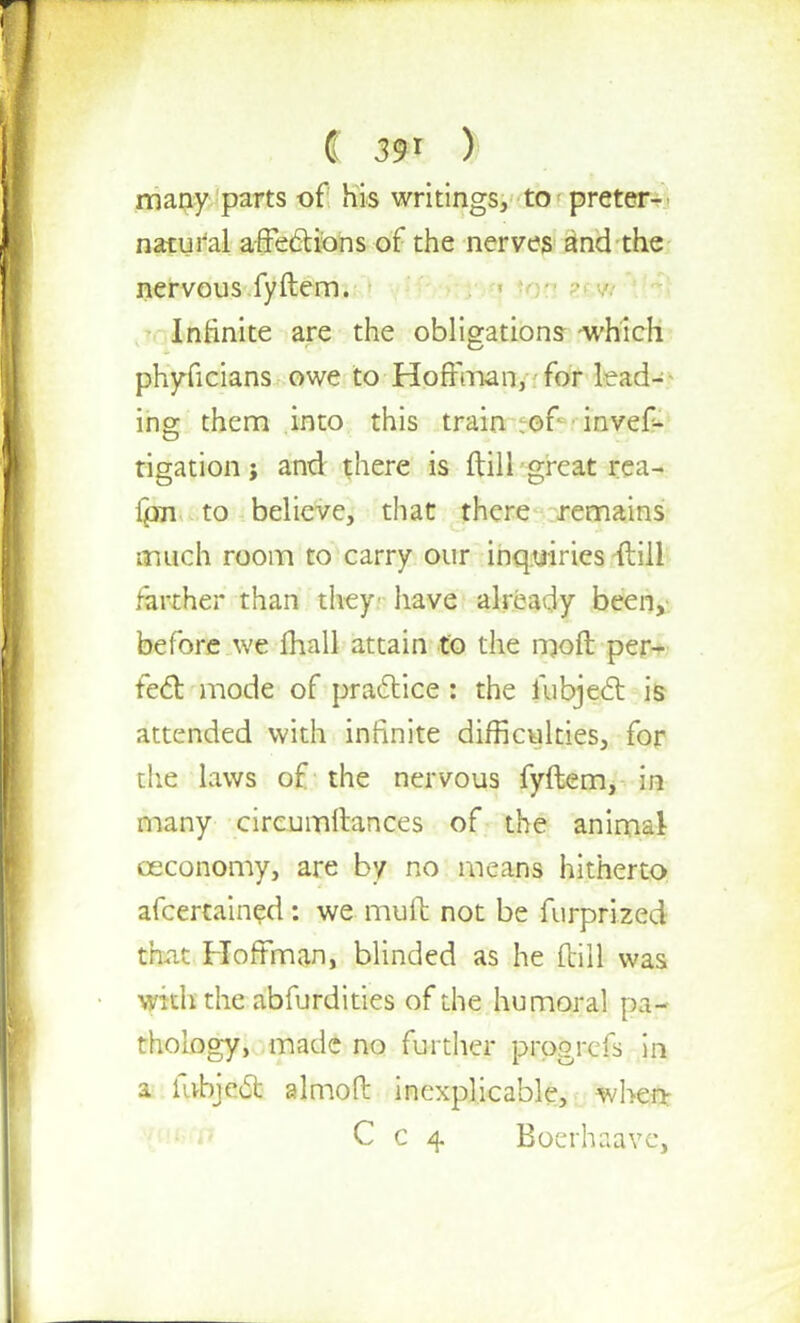 many parts of his writings, to preter- natural affections of the nerves and the nervous fyftem. Infinite are the obligations which phyficians owe to-Hoffman,-.-for lead- ing them into this train of ■ invef- rigationj and there is ftill great rea- fpn to believe, that there remains much room to carry our inquiries ftill farther than they have already been, before we mall attain to the moft per- fect mode of practice: the iubjecl is attended with infinite difficulties, for the laws of the nervous fyftem, in many circumftances of the animal ceconomy, are by no means hitherto afcertained: we muft not be furprized that Hoffman, blinded as he ftill was with the abfurdities of the humoral pa- thology, made no further prqgrefs in a fubjecl: almoft inexplicable, when- C c 4 Boerhaave,