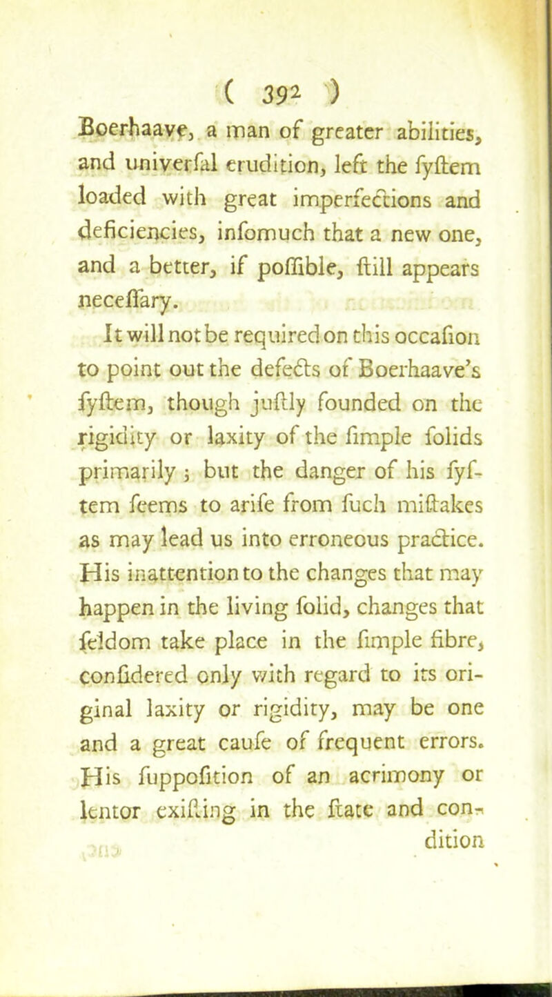 Boerhaave, a man of greater abilities, and univerfal erudition, left the fyftem loaded with great imperfections and deficiencies, infomuch that a new one, and a better, if poffible, ftill appears neceflary. It will not be required on this occafion to point out the defects of Boerhaave's fyftem, though juftly founded on the rigidity or laxity of the fimple folids primarily ; but the danger of his fyf- tem fcems to arife from fuch miftakes as may lead us into erroneous practice. His inattention to the changes that may happen in the living folid, changes that feldom take place in the fimple fibre, confidered only with regard to its ori- ginal laxity or rigidity, may be one and a great caufe of frequent errors. His fuppofition of an acrimony or lentor exifting in the ftate and con-,