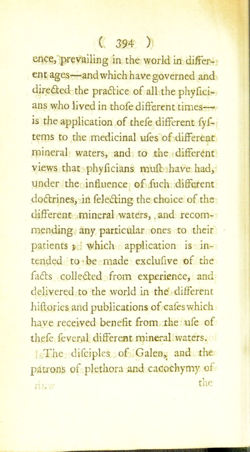 ence, prevailing in the world in differ- ent ages—and which have governed and directed the practice of all the phyfici- ans who lived in thofe different times— is the application of thefe different fyf- tems to the medicinal ufes of different mineral waters, and to the different views that phyficians muft have had, under the influence of fuch different doctrines, in felecting the choice of the different mineral waters, and recom- mending any particular ones to their patients > which application is in- tended to be made exclufive of the facts collected from experience, and delivered to the world in the different hiftories and publications of caleswhich have received benefit from the ufe of thefe feveral different mineral waters. The difciples of Galen,, and the patrons of plethora and cacochymy of