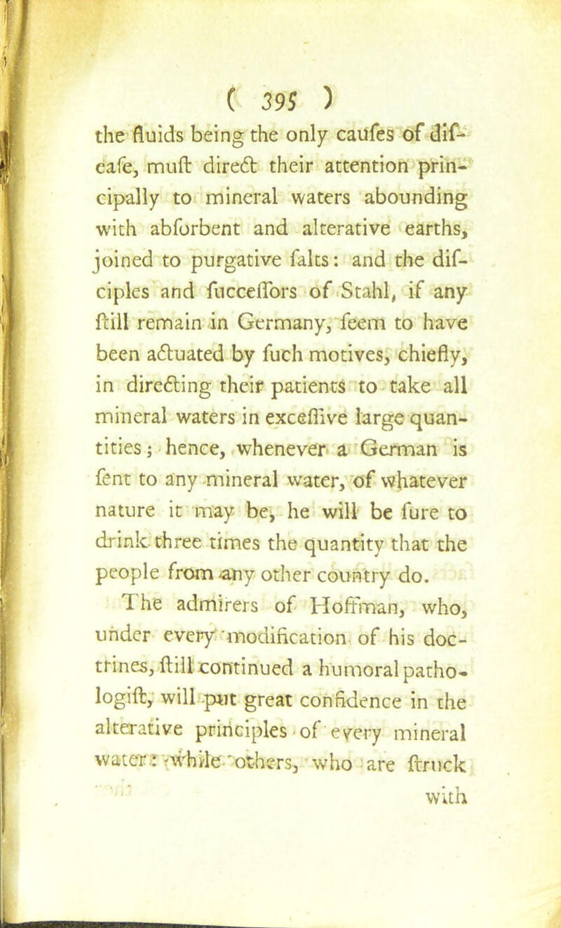the fluids being the only caufes of dif- cafe, muft direct their attention prin- cipally to mineral waters abounding with abforbent and alterative earths, joined to purgative faks: and the dif- ciples and fucceffors of Stahl, if any ftill remain in Germany, feem to have been actuated by fuch motives, chiefly, in directing their patients to take all mineral waters in exceflive large quan- tities ; hence, whenever a German is fent to any mineral water, of whatever nature it may be, he will be fure to drink, three times the quantity that the people from -any other country do. The admirers of Hoffman, who, under every-modification-of his doc- trines, ftill continued a humoral patho- logift, will .p«t great confidence in the alterative principles of every mineral water : ?while 'others, who are ftruck with