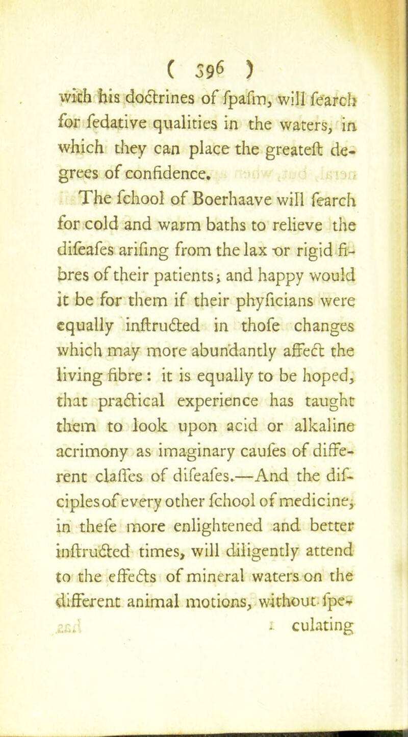 ( 596 ) with his doctrines of fpafm, will fearch for fedative qualities in the waters, in which they can place the greateft de- grees of confidence. The fchool of Boerhaave will fearch for cold and warm baths to relieve the difeafes arifing from the lax -or rigid fi- bres of their patients, and happy would it be for them if their phyficians were equally inftructed in thofe changes which may more abundantly affect the living fibre: it is equally to be hoped, that practical experience has taught them to look upon acid or alkaline acrimony as imaginary caufes of diffe- rent claffes of difeafes.—And the dif- ciples of every other fchool of medicine, in thefe more enlightened and better inftructed times, will diligently attend to the effects of mineral waters on the different animal motions, without-ipe- i culating