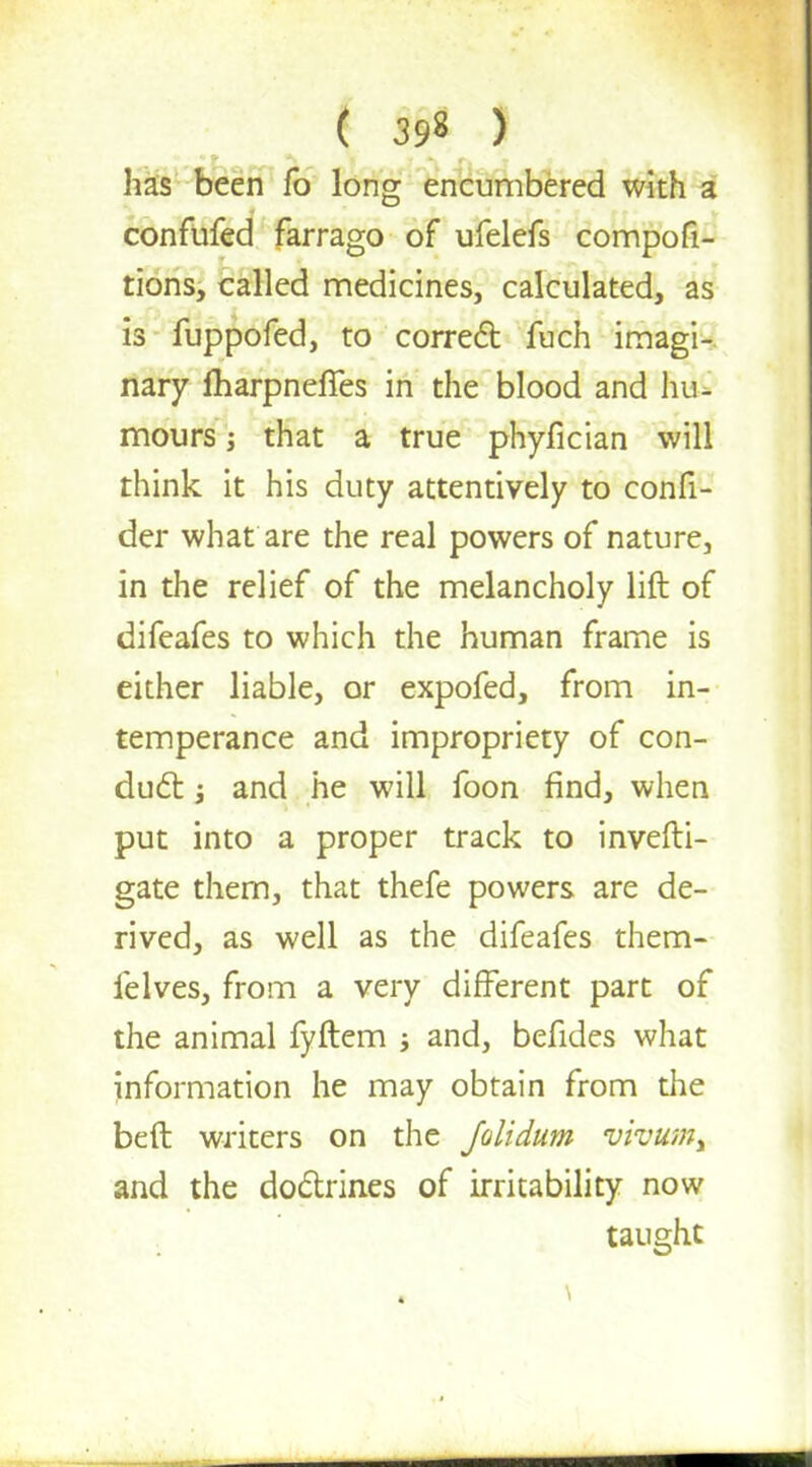 has been fo long encumbered with a confufed farrago of ufelefs compofi- tions, called medicines, calculated, as is fuppofed, to correct fuch imagi- nary fharpneffes in the blood and hu- mours ; that a true phyfician will think it his duty attentively to confi- der what are the real powers of nature, in the relief of the melancholy lift of difeafes to which the human frame is either liable, or expofed, from in- temperance and impropriety of con- duct j and he will foon find, when put into a proper track to invefti- gate them, that thefe powers are de- rived, as well as the difeafes them- felves, from a very different part of the animal fyftem and, befides what information he may obtain from the beft writers on the Jolidum vivumt and the doctrines of irritability now taught