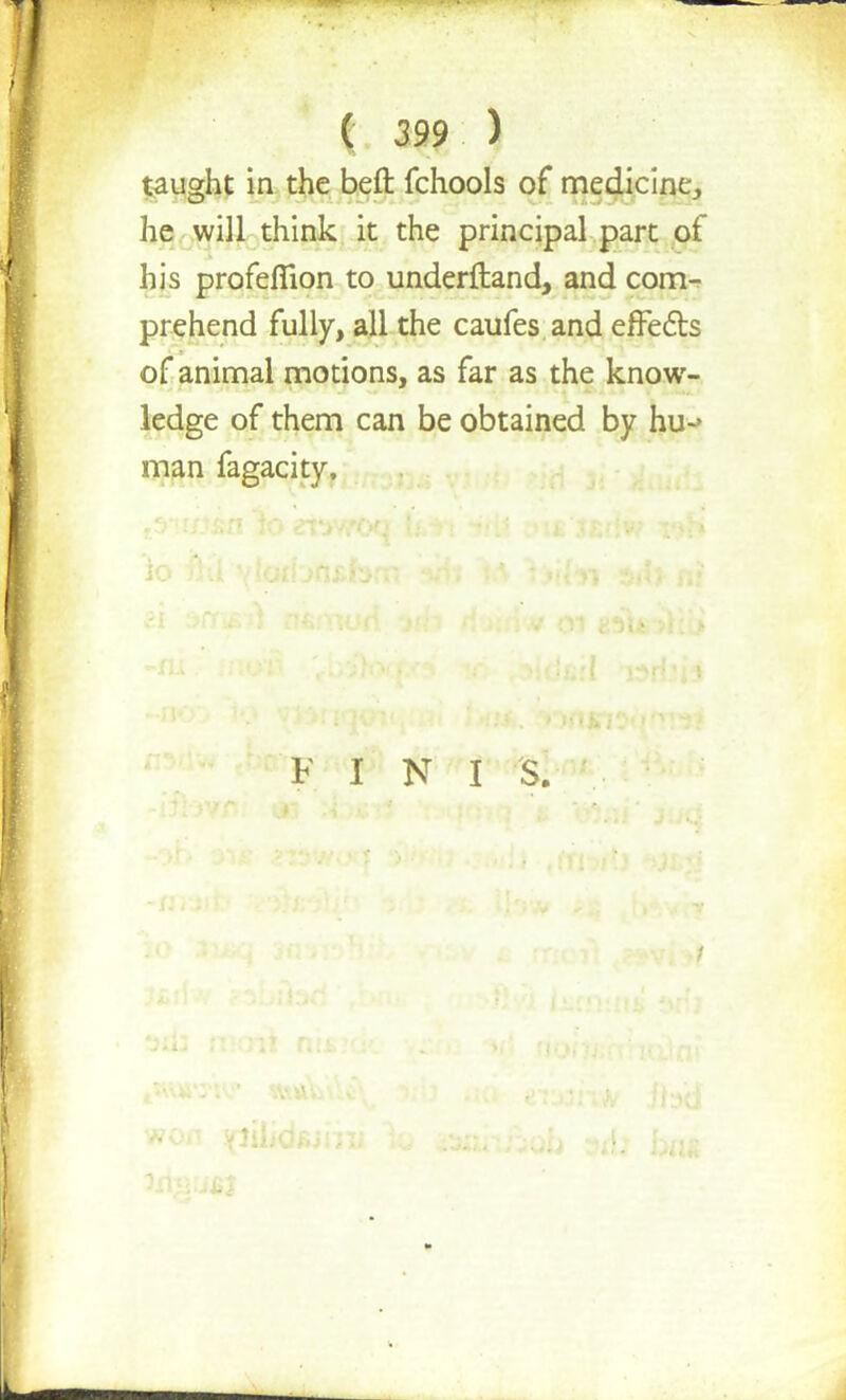 taught in the belt fchools of medicine, he will think it the principal part of his profefllon to underftand, and com- prehend fully, all the caufes and effects of animal motions, as far as the know- ledge of them can be obtained by hu-> man fagacity. F I N I S.