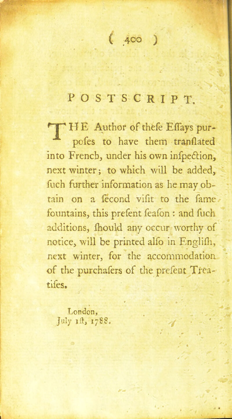 POSTSCRIPT. H E Author of thefe Eflays pur pofes to have them tranflated into French, under his own infpection, next winter; to which will be added, fuch further information as he may ob- tain on a fecond vifit to the fame fountains, this prefent feafon : and fuch additions, Ihould any occur worthy of notice, will be printed alfo in Englifh, next winter, for the accommodation of the purchafers of the prefent Tfta- tifes. London, July 1.ft, 1788.