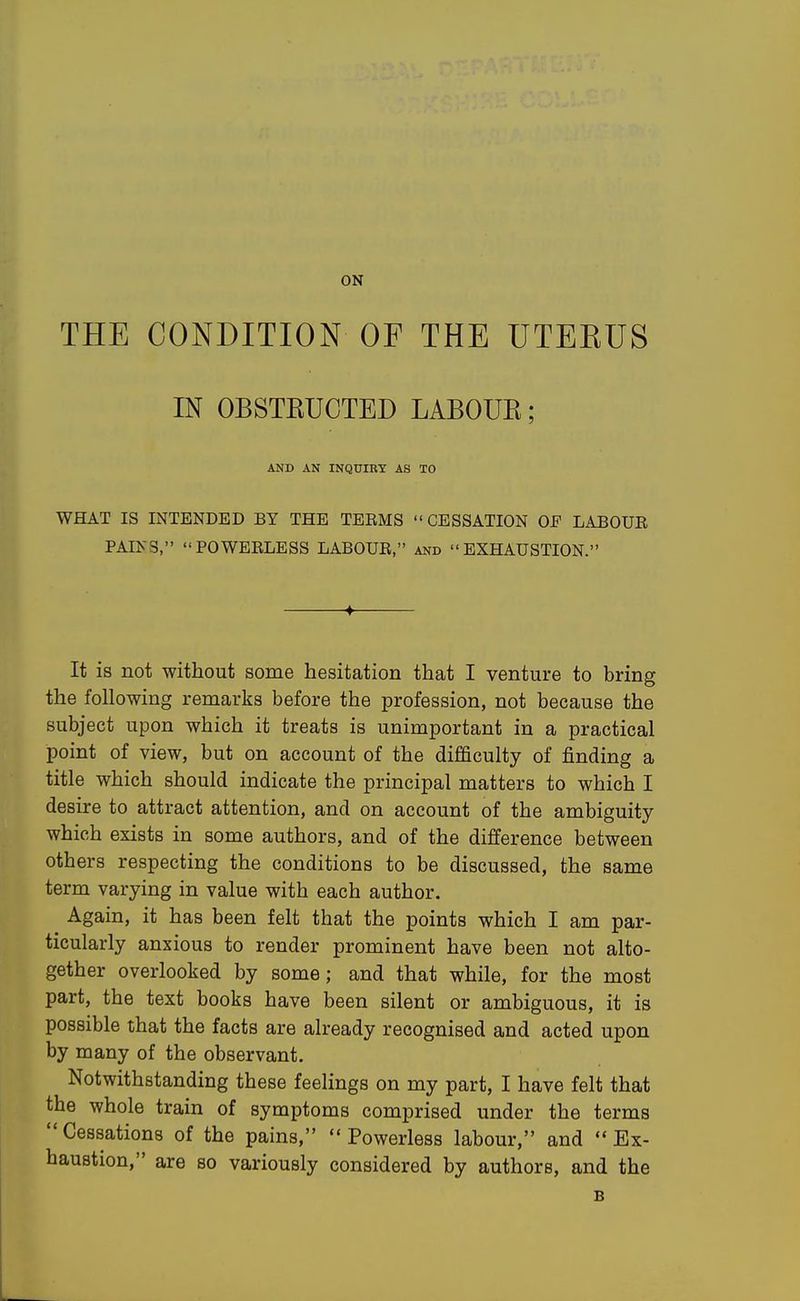 ON THE CONDITION OF THE UTERUS IN OBSTKUCTED LABOUK; AND AN INQUIRY AS TO WHAT IS INTENDED BY THE TEEMS  CESSATION OF LABOUR PAINS, POWEELESS LABOUE, and EXHAUSTION. It is not without some hesitation that I venture to bring the following remarks before the profession, not because the subject upon which it treats is unimportant in a practical point of view, but on account of the difficulty of finding a title which should indicate the principal matters to which I desire to attract attention, and on account of the ambiguity which exists in some authors, and of the difference between others respecting the conditions to be discussed, the same term varying in value with each author. Again, it has been felt that the points which I am par- ticularly anxious to render prominent have been not alto- gether overlooked by some; and that while, for the most part, the text books have been silent or ambiguous, it is possible that the facts are already recognised and acted upon by many of the observant. Notwithstanding these feelings on my part, I have felt that the whole train of symptoms comprised under the terms Cessations of the pains,  Powerless labour, and Ex- haustion, are so variously considered by authors, and the B