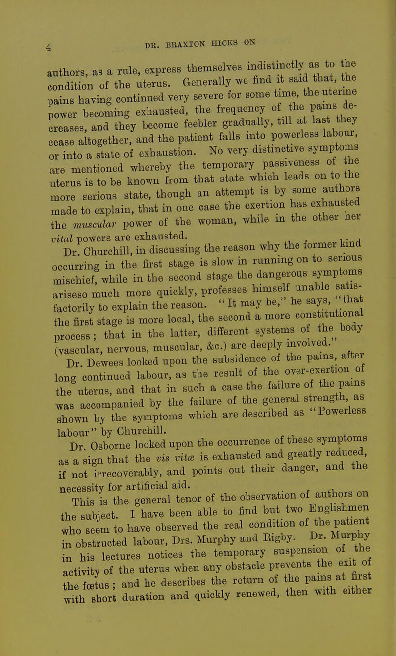 authors, as a rule, express themselves ^f^f^f\^^ condition of the uterus. Generally we find it B-d t pains having continued very severe for some time the uterine power becoming exhausted, the frequency o l^e Pams de- creases, and they become feebler gradually, till at ^-t t^,e cease altogether, and the patient falls into powerless labour, oHnto a state of exhaustion. No very distinctive symptom are mentioned whereby the temporary passiveness of he uterus is to be known from that state which leads on to the more serious state, though an attempt is by some authors made to explain, that in one case the exertion has exhausted the muscukcr power of the woman, while m the other hei vital powers are exhausted. , . ^„ Dr. Churchill, in discussing the reason why the former kmd occurring in the first stage is slow in running on to serious xnischief, while in the second stage the dangerous symptoms ariseso much more quickly, professes himself unable sa is- factorily to explain the reason.  It may be, he says tha the firsi stage is more local, the second a more constitutional process; that in the latter, different systems o the body (vascular, nervous, muscular, &c.) are deeply involved. Dr Dewees looked upon the subsidence of the pams aftei long continued labour, as the result of the over-exertion of the uterus, and that in such a case the failure of the pams was accompanied by the failure of the general « rength as Ihown by the symptoms which are described as Powerless labour bv Churchill. Dr Osborne looked upon the occurrence of these symptoms as a sign that the vis vitce is exhausted and greatly reduced, if not irrecoverably, and points out their danger, and the necessity for artificial aid. This is the general tenor of the observation of authors on the subiect I have been able to find but two Englishmen Ihot m to have observed the real condition of the patient Tn obstructed labour, Drs. Murphy and Eigby. Dr. Murphy in his lectures notices the temporary suspension of the activity of the uterus when any obstacle prevents the exit of h Ltus ; and he describes the return of the P-b at ^^^^^^ with short duration and quickly renewed, then with either