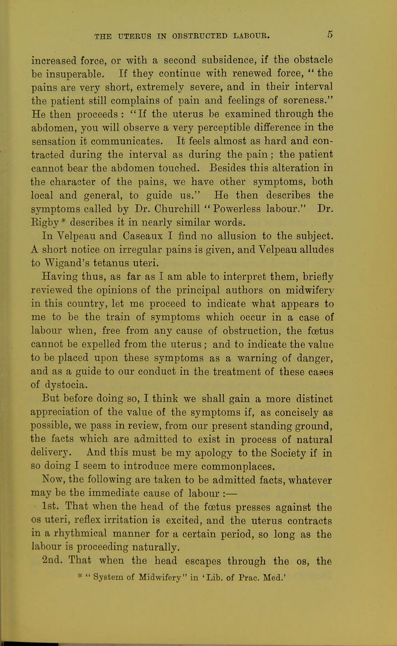 increased force, or with a second subsidence, if the obstacle be insuperable. If they continue with renewed force,  the pains are very short, extremely severe, and in their interval the patient still complains of pain and feelings of soreness. He then proceeds : If the uterus be examined through the abdomen, you will observe a very perceptible difference in the sensation it communicates. It feels almost as hard and con- tracted during the interval as during the pain; the patient cannot bear the abdomen touched. Besides this alteration in the character of the pains, we have other symptoms, both local and general, to guide us. He then describes the symptoms called by Dr. Churchill  Powerless labour. Dr. Eigby * describes it in nearly similar words. In Velpeau and Caseaux I find no allusion to the subject. A short notice on irregular pains is given, and Velpeau alludes to Wigand's tetanus uteri. Having thus, as far as I am able to interpret them, briefly reviewed the opinions of the principal authors on midwifery in this country, let me proceed to indicate what appears to me to be the train of symptoms which occur in a case of labour when, free from any cause of obstruction, the foetus cannot be expelled from the uterus ; and to indicate the value to be placed upon these symptoms as a warning of danger, and as a guide to our conduct in the treatment of these cases of dystocia. But before doing so, I think we shall gain a more distinct appreciation of the value of the symptoms if, as concisely as possible, we pass in review, from our present standing ground, the facts which are admitted to exist in process of natural delivery. And this must be my apology to the Society if in so doing I seem to introduce mere commonplaces. Now, the following are taken to be admitted facts, whatever may be the immediate cause of labour :— Ist. That when the head of the foetus presses against the OS uteri, reflex irritation is excited, and the uterus contracts in a rhythmical manner for a certain period, so long as the labour is proceeding naturally. 2nd. That when the head escapes through the os, the *  System of Midwifery in 'Lib, of Prac. Med.'