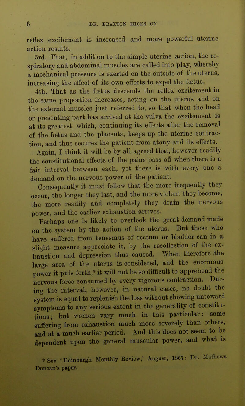 reflex excitement is increased and more powerful uterine action results. 3rd. That, in addition to the simple uterine action, the re- spiratory and abdominal muscles are called into play, whereby a mechanical pressure is exerted on the outside of the uterus, increasing the effect of its own efforts to expel the foetus. 4th. That as the foetus descends the reflex excitement in the same proportion increases, acting on the uterus and on the external muscles just referred to, so that when the head or presenting part has arrived at the vulva the excitement is at its greatest, which, continuing its effects after the removal of the foetus and the placenta, keeps up the uterine contrac- tion, and thus secures the patient from atony and its effects. Again, I think it will be by all agreed that, however readily the constitutional effects of the pains pass off when there is a fair interval between each, yet there is with every one a demand on the nervous power of the patient. Consequently it must follow that the more frequently they occur, the longer they last, and the more violent they become, the more readily and completely they drain the nervous power, and the earlier exhaustion arrives. Perhaps one is likely to overlook the great demand made on the system by the action of the uterus. But those who have suffered from tenesmus of rectum or bladder can in a slight measure appreciate it, by the recollection of the ex- haustion and depression thus caused. When therefore the large area of the uterus is considered, and the enormous power it puts forth,* it will not be so difficult to apprehend the nervous force consumed by every vigorous contraction. Dur- ing the interval, however, in natural cases, no doubt the system is equal to replenish the loss without showing untoward symptoms to any serious extent in the generality of constitu- tions ; but women vary much in this particular: some suffering from exhaustion much more severely than others, and at a much earlier period. And this does not seem to be dependent upon the general muscular power, and what is * See ' Edinburgh Monthly Eeview,' August, 1867: Dr. Mathews Duncan's paper.