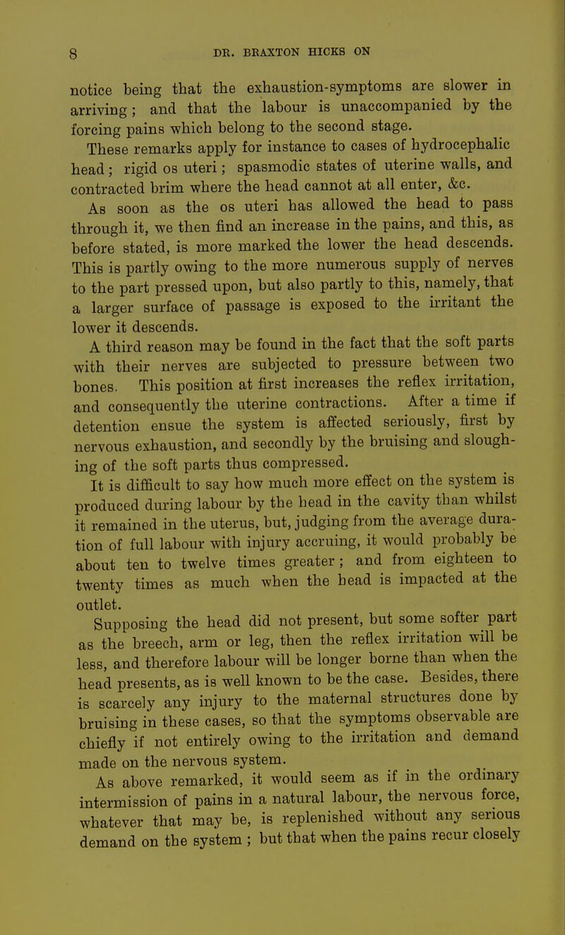 notice being that the exhaustion-symptoms are slower in arriving; and that the labour is unaccompanied by the forcing pains which belong to the second stage. These remarks apply for instance to cases of hydrocephalic head; rigid os uteri; spasmodic states of uterine walls, and contracted brim where the head cannot at all enter, &c. As soon as the os uteri has allowed the head to pass through it, we then find an increase in the pains, and this, as before stated, is more marked the lower the head descends. This is partly owing to the more numerous supply of nerves to the part pressed upon, but also partly to this, namely, that a larger surface of passage is exposed to the irritant the lower it descends. A third reason may be found in the fact that the soft parts with their nerves are subjected to pressure between two bones. This position at first increases the reflex irritation, and consequently the uterine contractions. After a time if detention ensue the system is affected seriously, first by nervous exhaustion, and secondly by the bruising and slough- ing of the soft parts thus compressed. It is difficult to say how much more effect on the system is produced during labour by the head in the cavity than whilst it remained in the uterus, but, judging from the average dura- tion of full labour with injury accruing, it would probably be about ten to twelve times greater ; and from eighteen to twenty times as much when the head is impacted at the outlet. Supposing the head did not present, but some softer part as the breech, arm or leg, then the reflex irritation will be less, and therefore labour will be longer borne than when the head presents, as is well known to be the ease. Besides, there is scarcely any injury to the maternal structures done by bruising in these cases, so that the symptoms observable are chiefly if not entirely owing to the irritation and demand made on the nervous system. As above remarked, it would seem as if in the ordinary intermission of pains in a natural labour, the nervous force, whatever that may be, is replenished without any serious demand on the system ; but that when the pains recur closely