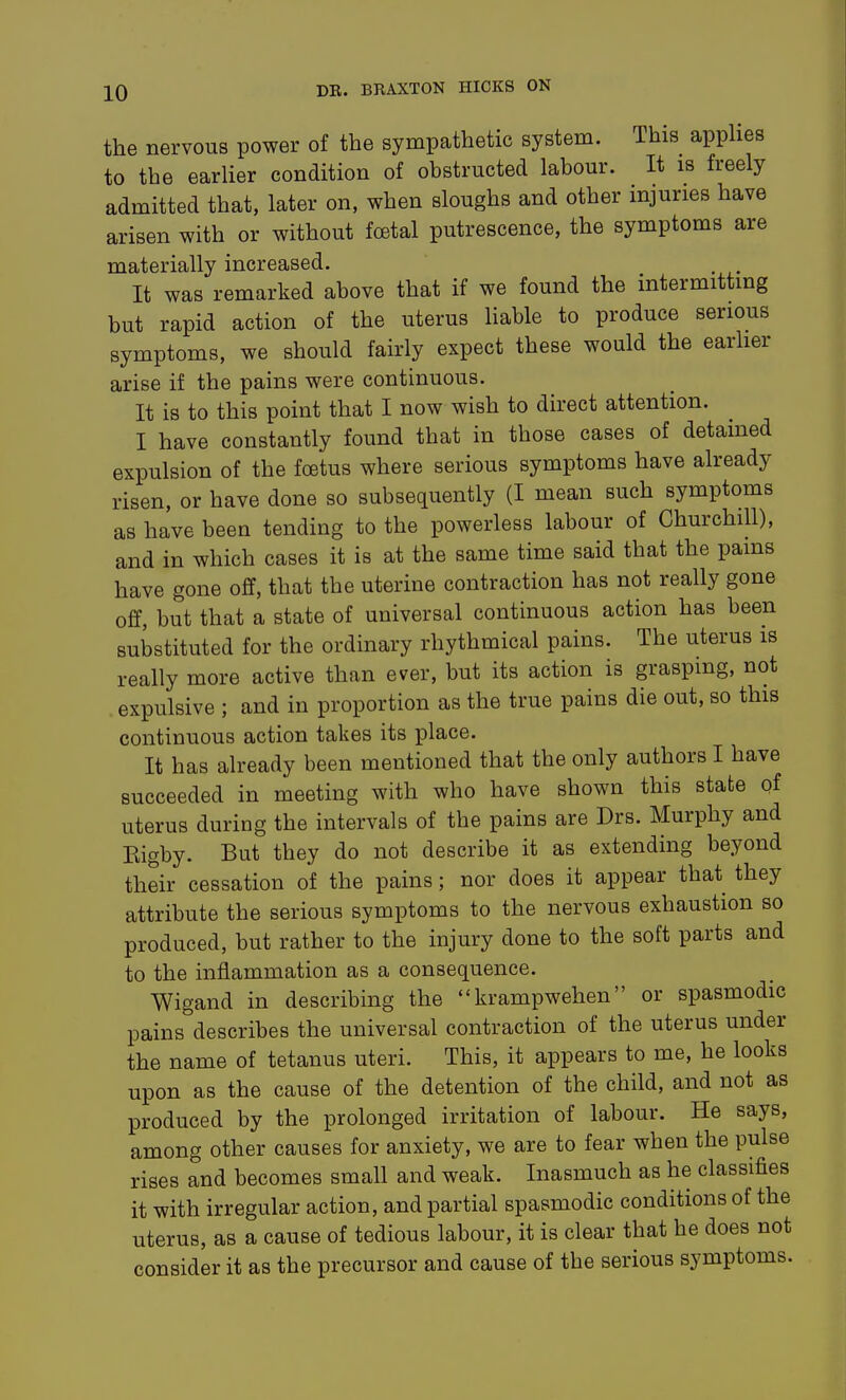 the nervous power of the sympathetic system. This appUes to the earlier condition of obstructed labour. It is freely admitted that, later on, when sloughs and other injuries have arisen with or without foetal putrescence, the symptoms are materially increased. It was remarked above that if we found the intermitting but rapid action of the uterus liable to produce serious symptoms, we should fairly expect these would the earlier arise if the pains were continuous. It is to this point that I now wish to direct attention. I have constantly found that in those cases of detained expulsion of the foetus where serious symptoms have already risen, or have done so subsequently (I mean such symptoms as have been tending to the powerless labour of Churchill), and in which cases it is at the same time said that the pams have gone off, that the uterine contraction has not really gone off, but that a state of universal continuous action has been substituted for the ordinary rhythmical pains. The uterus is really more active than ever, but its action is grasping, not . expulsive ; and in proportion as the true pains die out, so this continuous action takes its place. It has already been mentioned that the only authors I have succeeded in meeting with who have shown this state of uterus during the intervals of the pains are Drs. Murphy and Kigby. But they do not describe it as extending beyond their cessation of the pains; nor does it appear that they attribute the serious symptoms to the nervous exhaustion so produced, but rather to the injury done to the soft parts and to the inflammation as a consequence. Wigand in describing the krampwehen or spasmodic pains describes the universal contraction of the uterus under the name of tetanus uteri. This, it appears to me, he looks upon as the cause of the detention of the child, and not as produced by the prolonged irritation of labour. He says, among other causes for anxiety, we are to fear when the pulse rises and becomes small and weak. Inasmuch as he classifies it with irregular action, and partial spasmodic conditions of the uterus, as a cause of tedious labour, it is clear that he does not consider it as the precursor and cause of the serious symptoms.
