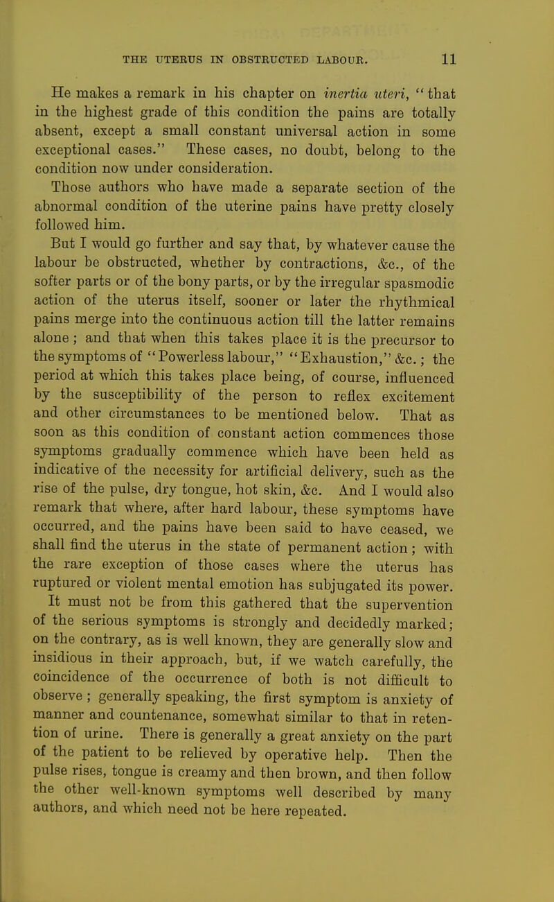 He makes a remark in his chapter on inertia uteri,  that in the highest grade of this condition the pains are totally absent, except a small constant universal action in some exceptional cases. These cases, no doubt, belong to the condition now under consideration. Those authors who have made a separate section of the abnormal condition of the uterine pains have pretty closely followed him. But I would go further and say that, by whatever cause the labour be obstructed, whether by contractions, &c., of the softer parts or of the bony parts, or by the irregular spasmodic action of the uterus itself, sooner or later the rhythmical pains merge into the continuous action till the latter remains alone; and that when this takes place it is the precursor to the symptoms of Powerless labour, Exhaustion, &c.; the period at which this takes place being, of course, influenced by the susceptibility of the person to reflex excitement and other circumstances to be mentioned below. That as soon as this condition of constant action commences those symptoms gradually commence which have been held as indicative of the necessity for artificial delivery, such as the rise of the pulse, dry tongue, hot skin, &c. And I would also remark that where, after hard labour, these symptoms have occurred, and the pains have been said to have ceased, we shall find the uterus in the state of permanent action; with the rare exception of those cases where the uterus has ruptured or violent mental emotion has subjugated its power. It must not be from this gathered that the supervention of the serious symptoms is strongly and decidedly marked; on the contrary, as is well known, they are generally slow and insidious in their approach, but, if we watch carefully, the coincidence of the occurrence of both is not difficult to observe ; generally speaking, the first symptom is anxiety of manner and countenance, somewhat similar to that in reten- tion of urine. There is generally a great anxiety on the part of the patient to be relieved by operative help. Then the pulse rises, tongue is creamy and then brown, and then follow the other well-known symptoms well described by many authors, and which need not be here repeated.