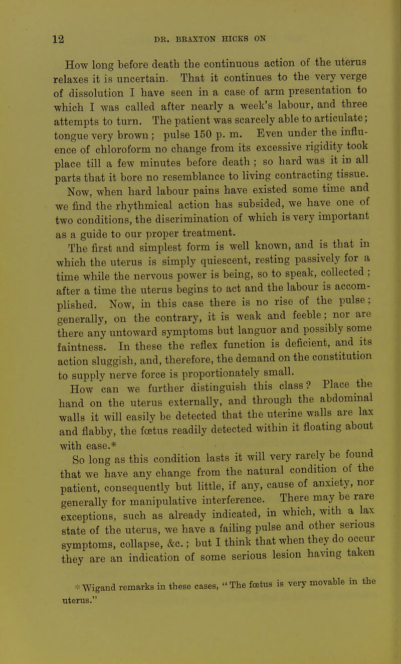 How long before death the continuous action of the uterus relaxes it is uncertain. That it continues to the very verge of dissolution I have seen in a case of arm presentation to which I was called after nearly a week's labour, and three attempts to turn. The patient was scarcely able to articulate; tongue very brown ; pulse 150 p. m. Even under the influ- ence of chloroform no change from its excessive rigidity took place till a few minutes before death ; so hard was it in all parts that it bore no resemblance to living contracting tissue. Now, when hard labour pains have existed some time and we find the rhythmical action has subsided, we have one of two conditions, the discrimination of which is very important as a guide to our proper treatment. The first and simplest form is well known, and is that in which the uterus is simply quiescent, resting passively for a time while the nervous power is being, so to speak, collected ; after a time the uterus begins to act and the labour is accom- plished. Now, in this case there is no rise of the pulse; generally, on the contrary, it is weak and feeble; nor are there any untoward symptoms but languor and possibly some faintness. In these the reflex function is deficient, and its action sluggish, and, therefore, the demand on the constitution to supply nerve force is proportionately small. How can we further distinguish this class ? Place the hand on the uterus externally, and through the abdominal walls it will easily be detected that the uterine walls are lax and flabby, the foetus readily detected within it floating about with ease.* • So long as this condition lasts it will very rarely be found that we have any change from the natural condition of the patient, consequently but little, if any, cause of anxiety, nor generally for manipulative interference. There may be rare exceptions, such as already indicated, in which, with a lax state of the uterus, we have a failing pulse and other serious svmptoms, collapse, &c.; but I think that when they do occur they are an indication of some serious lesion having taken =:= Wigand remarks in these cases,  The fcetus is very movable in the uterus.