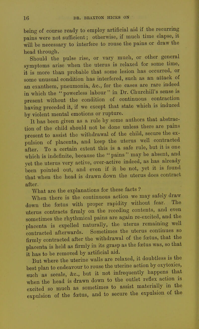 being of course ready to employ artificial aid if the recurring pains were not sufficient; otherwise, if much time elapse, it will be necessary to interfere to rouse the pains or draw the head through. Should the pulse rise, or vary much, or other general symptoms arise when the uterus is relaxed for some time, it is more than probable that some lesion has occurred, or some unusual condition has interfered, such as an attack of an exanthem, pneumonia, &c., for the cases are rare indeed in which the  powerless labour  in Dr. Churchill's sense is present without the condition of continuous contraction having preceded it, if we except that state which is induced by violent mental emotions or rupture. It has been given as a rule by some authors that abstrac- tion of the child should not be done unless there are pams present to assist the withdrawal of the child, secure the ex- pulsion of placenta, and keep the uterus well contracted after. To a certain extent this is a safe rule, but it is one which is indefinite, because the ''pains may be absent, and yet the uterus very active, over-active indeed, as has already been pointed out, and even if it be not, yet it is found that when the head is drawn down the uterus does contract after. What are the explanations for these facts ? When there is the continuous action we may safely draw down the foetus with proper rapidity without fear. The uterus contracts firmly on the receding contents, and even sometimes the rhythmical pains are again re-excited, and the placenta is expelled naturally, the uterus remaining well contracted afterwards. Sometimes the uterus continues so firmly contracted after the withdrawal of the foetus, that the placenta is held as firmly in its grasp as the foetus was, so that it has to be removed by artificial aid. But where the uterine walls are relaxed, it doubtless is the best plan to endeavour to rouse the uterine action by oxytoxics, such as secale, &c., but it not infrequently happens that when the head is drawn down to the outlet reflex action is excited so much as sometimes to assist materially m the expulsion of the foetus, and to secure the expulsion of the