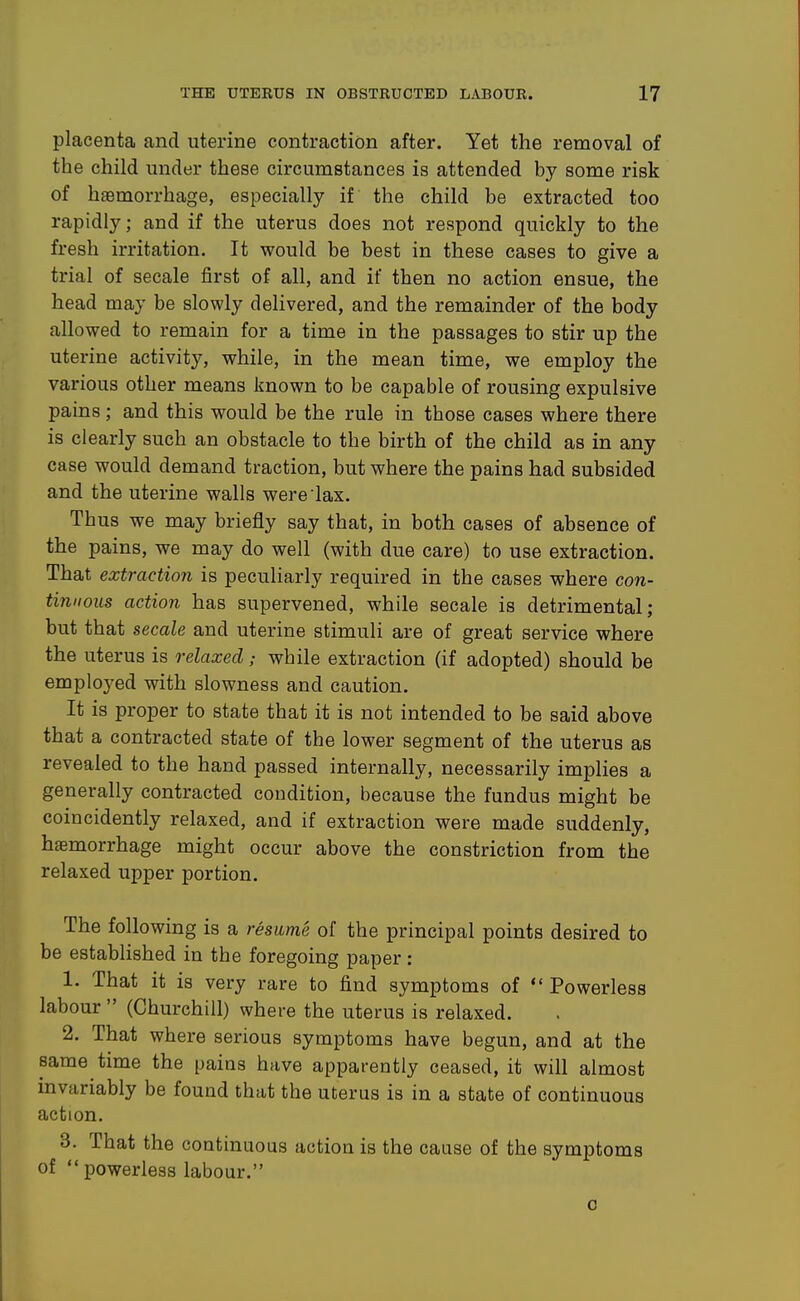 placenta and uterine contraction after. Yet the removal of the child under these circumstances is attended by some risk of haemorrhage, especially if the child be extracted too rapidly; and if the uterus does not respond quickly to the fresh irritation. It would be best in these cases to give a trial of secale first of all, and if then no action ensue, the head may be slowly delivered, and the remainder of the body allowed to remain for a time in the passages to stir up the uterine activity, while, in the mean time, we employ the various other means known to be capable of rousing expulsive pains; and this would be the rule in those cases where there is clearly such an obstacle to the birth of the child as in any case would demand traction, but where the pains had subsided and the uterine walls were lax. Thus we may briefly say that, in both cases of absence of the pains, we may do well (with due care) to use extraction. That extraction is peculiarly required in the cases where con- tinuous action has supervened, while secale is detrimental; but that secale and uterine stimuli are of great service where the uterus is relaxed; while extraction (if adopted) should be employed with slowness and caution. It is proper to state that it is not intended to be said above that a contracted state of the lower segment of the uterus as revealed to the hand passed internally, necessarily implies a generally contracted condition, because the fundus might be coincidently relaxed, and if extraction were made suddenly, hjemorrhage might occur above the constriction from the relaxed upper portion. The following is a resume of the principal points desired to be established in the foregoing paper: 1. That it is very rare to find symptoms of *' Powerless labour  (Churchill) where the uterus is relaxed. 2. That where serious symptoms have begun, and at the same time the pains have apparently ceased, it will almost invariably be found that the uterus is in a state of continuous action. 3. That the continuous action is the cause of the symptoms of  powerless labour. 0