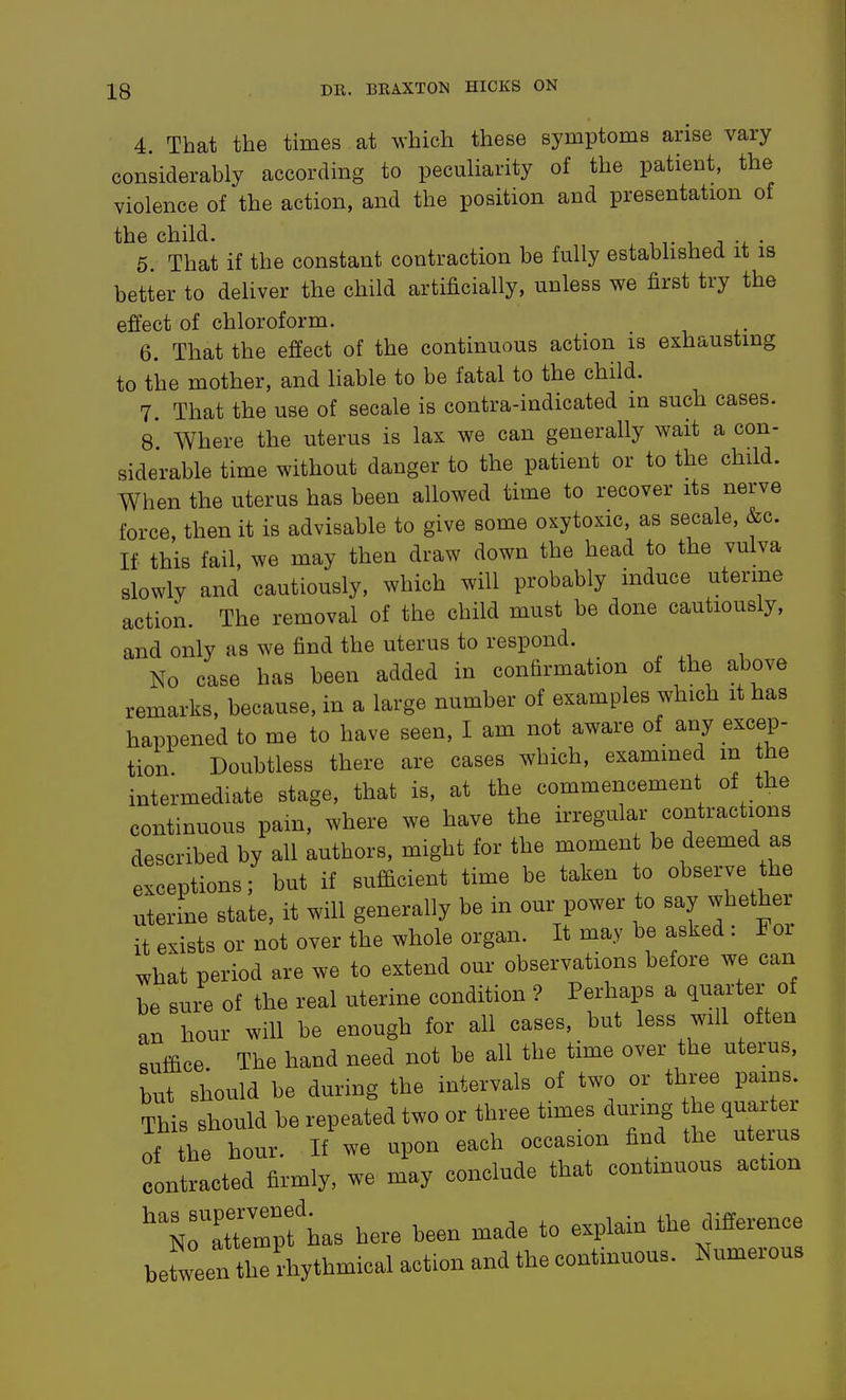 4. That the times at which these symptoms arise vary considerably according to peculiarity of the patient, the violence of the action, and the position and presentation of the child. . ^ j • 5. That if the constant contraction be fully established it is better to deliver the child artificially, unless we first try the effect of chloroform. 6. That the effect of the continuous action is exhausting to the mother, and liable to be fatal to the child. 7. That the use of secale is contra-indicated in such cases. 8. Where the uterus is lax we can generally wait a con- siderable time without danger to the patient or to the child. When the uterus has been allowed time to recover its nerve force, then it is advisable to give some oxytoxic, as secale, &c. If this fail, we may then draw down the head to the vulva slowly and cautiously, which will probably induce uterine action. The removal of the child must be done cautiously, and only as we find the uterus to respond. No case has been added in confirmation of the above remarks, because, in a large number of examples which it has happened to me to have seen, I am not aware of any excep- tion. Doubtless there are cases which, examined m the intermediate stage, that is, at the commencement of the continuous pain, where we have the irregular contractions described by all authors, might for the moment be deemed as exceptions; but if sufficient time be taken to observe the uterine state, it will generally be in our power to say whether it exists or not over the whole organ. It may be asked: For what period are we to extend our observations before we can be sure of the real uterine condition ? Perhaps a quarter of an hour will be enough for all cases, but less will often suffice The hand need not be all the time over the uterus, but should be during the intervals of two or three pains This should be repeated two or three times durmg the quarter contracted firmly, we may conclude that contmuous action ^^N^trrpf has here been made to explain the difference befween u rhythmical action and the continuous. Numerous