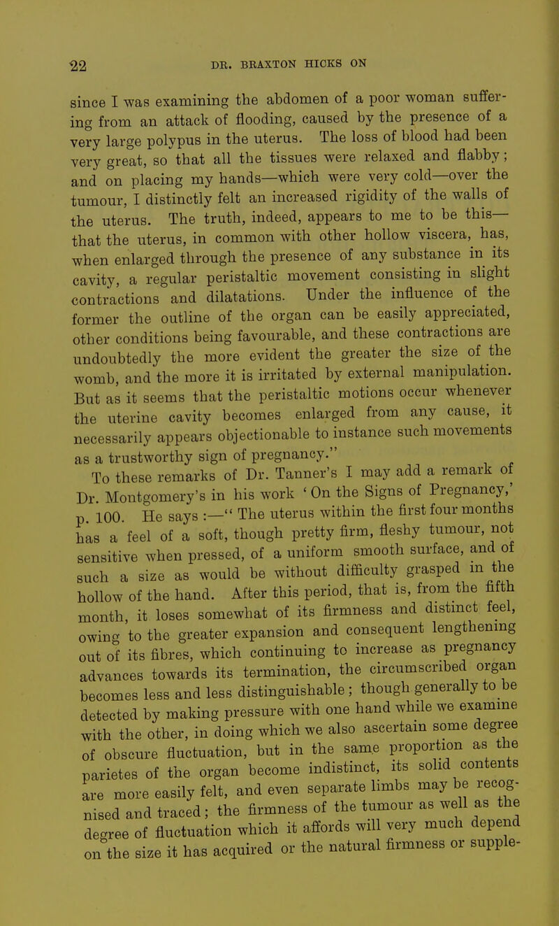 since I was examining the abdomen of a poor woman suffer- ing from an attack of flooding, caused by the presence of a very large polypus in the uterus. The loss of blood had been very great, so that all the tissues were relaxed and flabby; and on placing my hands—which were very cold—over the tumour, I distinctly felt an increased rigidity of the walls of the uterus. The truth, indeed, appears to me to be this— that the uterus, in common with other hollow viscera,^ has, when enlarged through the presence of any substance in its cavity, a regular peristaltic movement consisting in sHght contractions and dilatations. Under the influence of the former the outline of the organ can be easily appreciated, other conditions being favourable, and these contractions are undoubtedly the more evident the greater the size of the womb, and the more it is irritated by external manipulation. But as it seems that the peristaltic motions occur whenever the uterine cavity becomes enlarged from any cause, it necessarily appears objectionable to instance such movements as a trustworthy sign of pregnancy. To these remarks of Dr. Tanner's I may add a remark of Dr. Montgomery's in his work * On the Signs of Pregnancy,' p 100 He says :— The uterus within the first four months has a'feel of a soft, though pretty firm, fleshy tumour, not sensitive when pressed, of a uniform smooth surface, and of such a size as would be without difliculty grasped m the hollow of the hand. After this period, that is, from the fifth month, it loses somewhat of its firmness and distmct feel, owing to the greater expansion and consequent lengthenmg out of its fibres, which continuing to increase as pregnancy advances towards its termination, the circumscribed organ becomes less and less distinguishable; though generally to be detected by making pressure with one hand while we examme with the other, in doing which we also ascertain some degree of obscure fluctuation, but in the same proportion as the parietes of the organ become indistinct, its solid contents are more easily felt, and even separate limbs may be recog- nised and traced; the firmness of the tumour as well as the degree of fluctuation which it affords will very much depend on the size it has acquired or the natural firmness or supple-