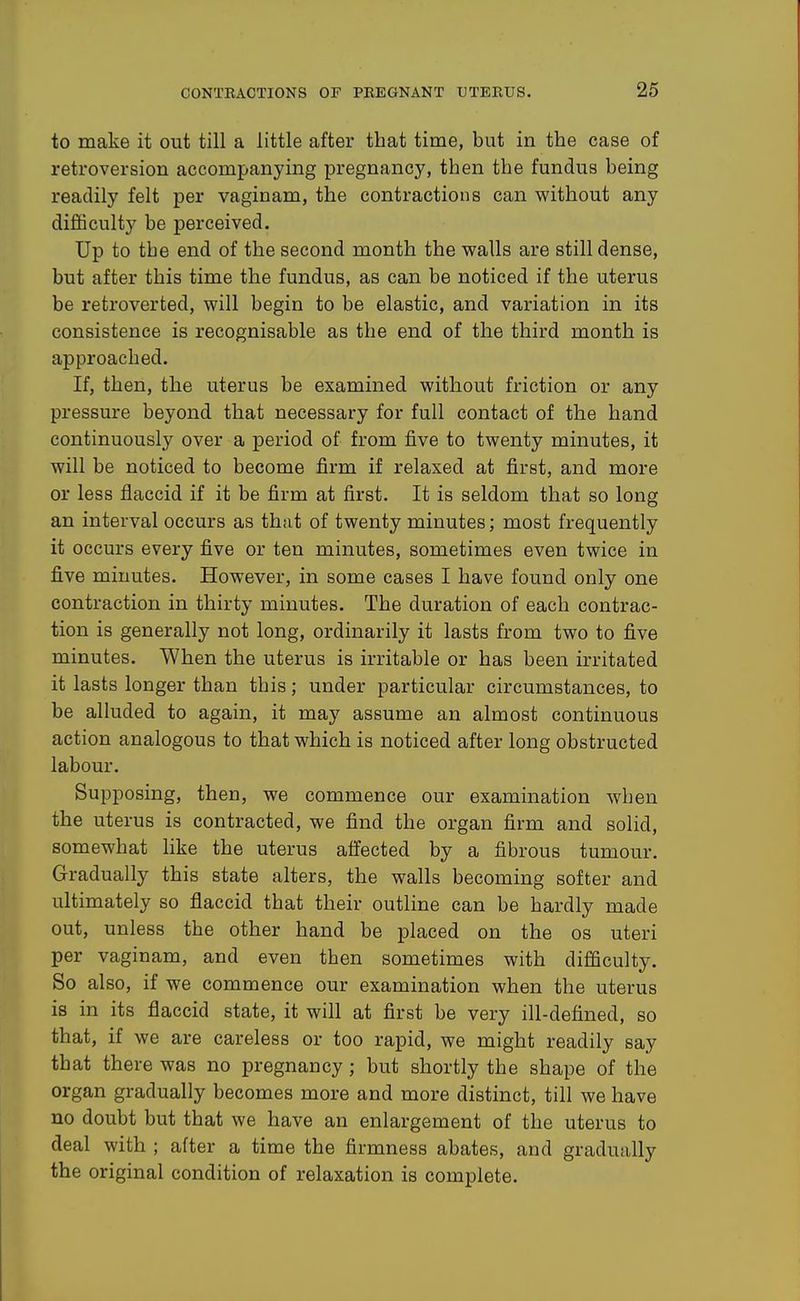 to make it out till a little after that time, but in the case of retroversion accompanying pregnancy, then the fundus being readily felt per vaginam, the contractions can without any difficulty be perceived. Up to the end of the second month the walls are still dense, but after this time the fundus, as can be noticed if the uterus be retroverted, will begin to be elastic, and variation in its consistence is recognisable as the end of the third month is approached. If, then, the uterus be examined without friction or any pressure beyond that necessary for full contact of the hand continuously over a period of from five to twenty minutes, it will be noticed to become firm if relaxed at first, and more or less flaccid if it be firm at first. It is seldom that so long an interval occurs as that of twenty minutes; most frequently it occurs every five or ten minutes, sometimes even twice in five minutes. However, in some cases I have found only one contraction in thirty minutes. The duration of each contrac- tion is generally not long, ordinarily it lasts from two to five minutes. When the uterus is irritable or has been irritated it lasts longer than this; under particular circumstances, to be alluded to again, it may assume an almost continuous action analogous to that which is noticed after long obstructed labour. Supposing, then, we commence our examination when the uterus is contracted, we find the organ firm and solid, somewhat like the uterus affected by a fibrous tumour. Gradually this state alters, the walls becoming softer and ultimately so flaccid that their outline can be hardly made out, unless the other hand be placed on the os uteri per vaginam, and even then sometimes with difficulty. So also, if we commence our examination when the uterus is in its flaccid state, it will at first be very ill-defined, so that, if we are careless or too rapid, we might readily say that there was no pregnancy; but shortly the shape of the organ gradually becomes more and more distinct, till we have no doubt but that we have an enlargement of the uterus to deal with ; after a time the firmness abates, and gradually the original condition of relaxation is complete.