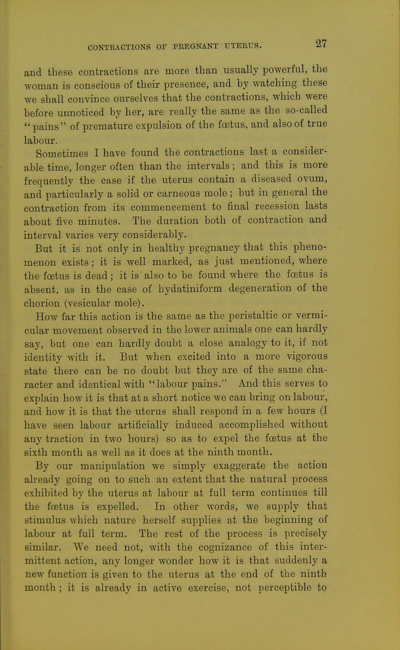 and these contractions are more than usually powerful, the woman is conscious of their presence, and by watching these we shall convince ourselves that the contractions, which were before unnoticed by her, are really the same as the so-called  pains of premature expulsion of the foetus, and also of true labour. Sometimes I have found the contractions last a consider- able time, longer often than the intervals; and this is more frequently the case if the uterus contain a diseased ovum, and particularly a solid or carneous mole; but in general the contraction from its commencement to final recession lasts about five minutes. The duration both of contraction and interval varies very considerably. But it is not only in healthy pregnancy that this pheno- menon exists; it is well marked, as just mentioned, where the foetus is dead; it is'also to be found where the foetus is absent, as in the case of hydatiniform degeneration of the chorion (vesicular mole). How far this action is the same as the peristaltic or vermi- cular movement observed in the lower animals one can hardly say, but one can hardly doubt a close analogy to it, if not identity with it. But when excited into a more vigorous state there can be no doubt but they are of the same cha- racter and identical with labour pains. And this serves to explain how it is that at a short notice we can bring on labour, and how it is that the uterus shall respond in a few hours (I have seen labour artificially induced accomplished without any traction in two hours) so as to expel the foetus at the sixth month as well as it does at the ninth month. By our manipulation we simply exaggerate the action already going on to such an extent that the natural process exhibited by the uterus at labour at full term continues till the foetus is expelled. In other words, we supply that stimulus which nature herself supplies at the beginning of labour at full term. The rest of the process is precisely similar. We need not, with the cognizance of this inter- mittent action, any longer wonder how it is that suddenly a new function is given to the uterus at the end of the ninth month ; it is already in active exercise, not perceptible to