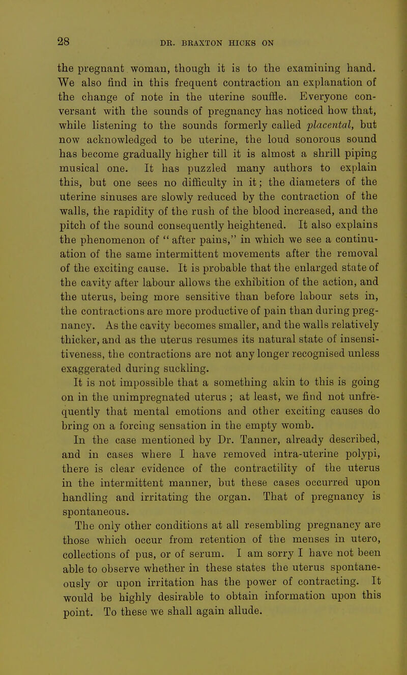 the pregnant woman, though it is to the examining hand. We also find in this frequent contraction an explanation of the change of note in the uterine souffle. Everyone con- versant with the sounds of pregnancy has noticed how that, while listening to the sounds formerly called placental, but now acknowledged to be uterine, the loud sonorous sound has become gradually higher till it is almost a shrill piping musical one. It has puzzled many authors to explain this, but one sees no difficulty in it; the diameters of the uterine sinuses are slowly reduced by the contraction of the walls, the rapidity of the rush of the blood increased, and the pitch of the sound consequently heightened. It also explains the phenomenon of  after pains, in which we see a continu- ation of the same intermittent movements after the removal of the exciting cause. It is probable that the enlarged state of the cavity after labour allows the exhibition of the action, and the uterus, being more sensitive than before labour sets in, the contractions are more productive of pain than during preg- nancy. As the cavity becomes smaller, and the walls relatively thicker, and as the uterus resumes its natural state of insensi- tiveness, the contractions are not any longer recognised unless exaggerated during suckling. It is not impossible that a something akin to this is going on in the unimpregnated uterus ; at least, we find not unfre- quently that mental emotions and other exciting causes do bring on a forcing sensation in the empty womb. In the case mentioned by Dr. Tanner, already described, and in cases where I have removed intra-uterine polypi, there is clear evidence of the contractility of the uterus in the intermittent manner, but these cases occurred upon handling and irritating the organ. That of pregnancy is spontaneous. The only other conditions at all resembling pregnancy are those which occur from retention of the menses in utero, collections of pus, or of serum. I am sorry I have not been able to observe whether in these states the uterus spontane- ously or upon irritation has the power of contracting. It would be highly desirable to obtain information upon this point. To these we shall again allude.