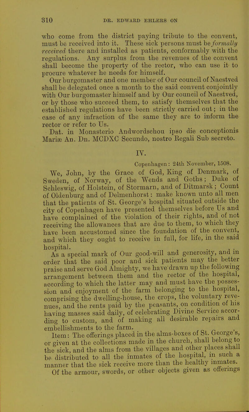 who come from the district paying tribute to the convent, must be received into it. These sick persons must be formally received there and installed as patients, conformably with the regulations. Any surplus from the revenues of the convent shall become the property of the rector, who can use it to procure whatever he needs for himself. Our burgomaster and one member of Our council of Naestved shall be delegated once a month to the said convent conjointly with Our burgomaster himself and by Our council of Naestved, or by those who succeed them, to satisfy themselves that the established regulations have been strictly carried out; in the case of any infraction of the same they are to inform the rector or refer to Us. Dat. in Monasterio Audwordschou ipso die conceptionis Marise An. Dn. MGDXC Secundo, nostro Kegali Sub secreto. IV. Copenhagen : 24tli November, 1508, We, John, by the Grace of God, King of Denmark, of Sweden, of Norway, of the Wends and Goths; Duke of Schleswig, of Holstein, of Stormarn, and of Ditmarsk ; Count of Oldenburg and of Delmenhorst: make known unto all men that the patients of St. George's hospital situated outside the city of Copenhagen have presented themselves before Us and have complained of the violation of their rights, and of not receiving the allowances that are due to them, to which they have been accustomed since the foundation of the convent, and which they ought to receive in full, for life, in the said hospital. . As a special mark of Our good-will and generosity, and in order that the said poor and sick patients may the better praise and serve God Almighty, we have'drawn up the following arrangement between them and the rector of the hospital, according to which the latter may and must have the posses- sion and enjoyment of the farm belonging to the hospital, comprising the dwelling-house, the crops, the voluntary reve- nues, and the rents paid by the peasants, on condition of his having masses said daily, of celebrating Divme Service accor- ding to custom, and of making all desirable repairs and embelHshments to the farm. Item: The offerings placed in the alms-boxes of bt. George s, or given at the collections made in the church, shall belong to the sick, and the alms from the villages and other places shall be distributed to all the inmates of the hospital, in such a manner that the sick receive more than the healthy inmates. Of the armour, swords, or other objects given as offerings