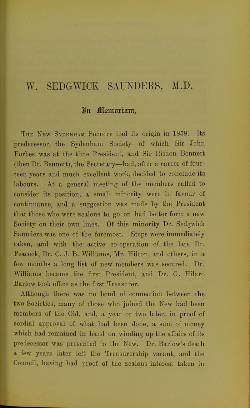 W. SEDGWICK SAUNDEKS, M.D. The New Sydenham Society had its origin in 1858. Its predecessor, the Sydenham Society—of which Sir John Forbes was at the time President, and Sir Eisdon Bennett (then Dr. Bennett), the Secretary—had, after a career of four- teen years and much excellent work, decided to conclude its labours. At a general meeting of the members called to consider its position, a small minority were in favour of continuance, and a suggestion was made by the President that those who were zealous to go on had better form a new Society on their own lines. Of this minority Dr. Sedgwick Saunders was one of tbe foremost. Steps were immediately taken, and with the active co-operation of the late Dr. Peacock, Dr. C. J. B. Williams, Mr. Hilton, and others, in a few months a long list of new members was secured. Dr. Williams became the first President, and Dr. G. Hilaro Barlow took office as the first Treasurer. Although there was no bond of connection between the two Societies, many of those who joined the New had been members of the Old, and, a year or two later, in proof of cordial approval of what had been done, a sum of money which had remained in hand on winding up the affairs of its predecessor was presented to the New. Dr. Barlow's death a few years later left the Treasurership vacant, and the Council, having had proof of the zealous interest taken in