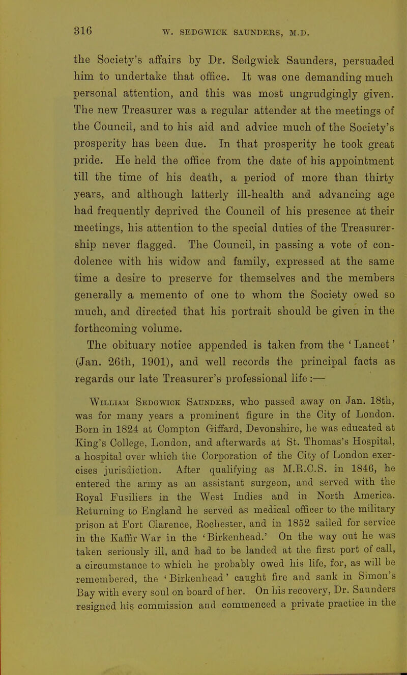 the Society's affairs by Dr. Sedgwick Saunders, persuaded him to undertake that office. It was one demanding much personal attention, and this was most ungrudgingly given. The new Treasurer was a regular attender at the meetings of the Council, and to his aid and advice much of the Society's prosperity has been due. In that prosperity he took great pride. He held the office from the date of his appointment till the time of his death, a period of more than thirty years, and although latterly ill-health and advancing age had frequently deprived the Council of his presence at their meetings, his attention to the special duties of the Treasurer- ship never flagged. The Council, in passing a vote of con- dolence with his widow and family, expressed at the same time a desire to preserve for themselves and the members generally a memento of one to whom the Society owed so much, and directed that his portrait should be given in the forthcoming volume. The obituary notice appended is taken from the ' Lancet' (Jan. 26fch, 1901), and well records the principal facts as regards our late Treasurer's professional life:— William Sedgwick Saunders, who passed away on Jan. 18tb, was for many years a prominent figure in the City of London. Born in 1824 at Compton Giffard, Devonshire, he was educated at King's College, London, and afterwards at St. Thomas's Hospital, a hospital over which the Corporation of the City of London exer- cises jurisdiction. After qualifying as M.E.C.S. in 1846, he entered the army as an assistant surgeon, and served with the Eoyal Fusiliers in the West Indies and in North America. Eeturning to England he served as medical officer to the military prison at Fort Clarence, Rochester, and in 1852 sailed for service in the Kaffir War in the 'Birkenhead.' On the way out he was taken seriously ill, and had to be landed at the first port of call, a circumstance to which he probably owed his life, for, as will be remembered, the 'Birkenhead' caught fire and sank in Simon's Bay with every soul on board of her. On his recovery. Dr. Saunders resigned his commission and commenced a private practice m the