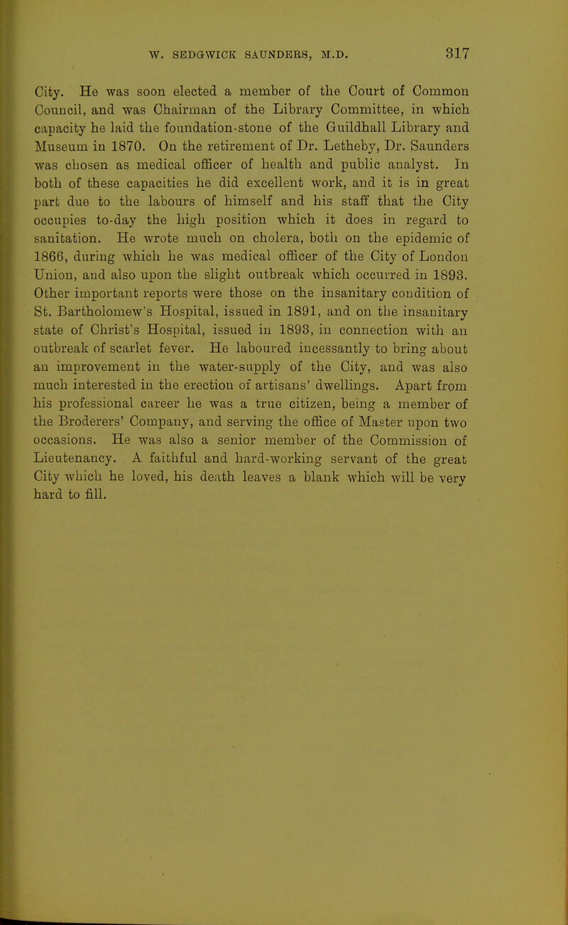City. He was soon elected a member of the Court of Common Council, and was Chairman of the Library Committee, in which capacity he laid the foundation-stone of the Guildhall Library and Museum in 1870. On the retirement of Dr. Letheby, Dr. Saunders was chosen as medical ofiBcer of health and public analyst. In both of these capacities he did excellent work, and it is in great part due to the labours of himself and his staff that the City occupies to-day the high position which it does in regard to sanitation. He wrote much on cholera, both on the epidemic of 1866, during which he was medical officer of the City of London Union, and also upon the slight outbreak which occurred in 1893. Other important reports were those on the insanitary condition of St. Bartholomew's Hospital, issued in 1891, and on the insanitary state of Christ's Hospital, issued in 1893, in connection with an outbreak of scarlet fever. He laboured incessantly to bring about an improvement in the water-supply of the City, and was also much interested in the erection of artisans' dwellings. Apart from his professional career he was a true citizen, being a member of the Broderers' Company, and serving the office of Master upon two occasions. He was also a senior member of the Commission of Lieutenancy. A faithful and hard-working servant of the great City which he loved, his death leaves a blank which will be very hard to fill.